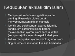 Kedudukan akhlak dlm Islam
Mempunyai kedudukan yg istimewa dan
penting, Rasulullah diutus untuk
menyempurnakan akhlak manusia
 Identik dng pelaksanaan agama Islam itu
sendiri, krn berakhlak islami berarti
melaksanakan ajaran Islam secara kaffah
(sempurna) dlm seluruh aspek kehidupan
 Akhlak merupakan ajaran pokok agama Islam
 Sbg barometer keimanan kualitas keimanan


 