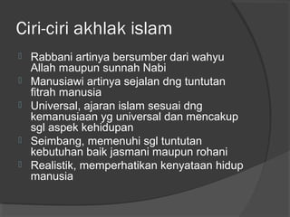 Ciri-ciri akhlak islam







Rabbani artinya bersumber dari wahyu
Allah maupun sunnah Nabi
Manusiawi artinya sejalan dng tuntutan
fitrah manusia
Universal, ajaran islam sesuai dng
kemanusiaan yg universal dan mencakup
sgl aspek kehidupan
Seimbang, memenuhi sgl tuntutan
kebutuhan baik jasmani maupun rohani
Realistik, memperhatikan kenyataan hidup
manusia

 