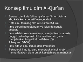 Konsep ilmu dlm Al-Qur’an








Berasal dari kata ‘alima, ya’lamu, ‘ilmun. Alima
sbg kata kerja berarti “mengetahui’
Kata ilmu terulang dlm Al-Qur’an 854 kali
Ilmu berarti pengetahuan yg jelas ttg segala
sesuatu
Ilmu adalah keistimewaan yg menjadikan manusia
unggul terhadap makhluk-makhluk lain guna
menjalankan fungsi kekhalifahan.(Qs.
Albaqoroh:31-32)
Ilmu ada 2; ilmu laduni dan ilmu kasbi
Teknologi: ilmu ttg cara menerapkan sains utk
memanfaatkan alam untuk kesejahteraan manusia

 
