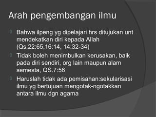 Arah pengembangan ilmu






Bahwa ilpeng yg dipelajari hrs ditujukan unt
mendekatkan diri kepada Allah
(Qs.22:65,16:14, 14:32-34)
Tidak boleh menimbulkan kerusakan, baik
pada diri sendiri, org lain maupun alam
semesta, QS.7:56
Haruslah tidak ada pemisahan:sekularisasi
ilmu yg bertujuan mengotak-ngotakkan
antara ilmu dgn agama

 