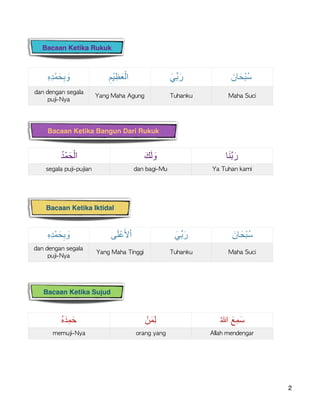 
ِ‫ه‬ِ‫د‬ْ‫ﻣ‬َ‫ﺣ‬ِ‫ﺑ‬ َ‫و‬ ِ‫ْم‬‫ﯾ‬ ِ‫ظ‬َ‫ﻌ‬ْ‫اﻟ‬ َ‫ﱢﻲ‬‫ﺑ‬َ‫ر‬ َ‫ﺎن‬َ‫ْﺣ‬‫ﺑ‬ُ‫ﺳ‬
dan	dengan	segala	
puji-Nya
Yang	Maha	Agung Tuhanku Maha	Suci
ُ‫ه‬َ‫ِد‬‫ﻣ‬َ‫ﺣ‬ ْ‫ن‬َ‫ﻣ‬ِ‫ﻟ‬ ُ‫ﷲ‬ َ‫ِﻊ‬‫ﻣ‬َ‫ﺳ‬
memuji-Nya orang	yang Allah	mendengar
2
ِ‫ه‬ِ‫د‬ْ‫ﻣ‬َ‫ﺣ‬ِ‫ﺑ‬ َ‫و‬ ‫ﻰ‬َ‫ﻠ‬ْ‫ﻋ‬َ‫ﻷ‬ْ‫ا‬ َ‫ﱢﻲ‬‫ﺑ‬َ‫ر‬ َ‫ﺎن‬َ‫ْﺣ‬‫ﺑ‬ُ‫ﺳ‬
dan	dengan	segala	
puji-Nya
Yang	Maha	Tinggi Tuhanku Maha	Suci
Bacaan Ketika Iktidal
Bacaan Ketika Bangun Dari Rukuk
Bacaan Ketika Sujud
Bacaan Ketika Rukuk
ُ‫د‬ْ‫ﻣ‬َ‫ﺣ‬ْ‫اﻟ‬ َ‫ك‬َ‫ﻟ‬ َ‫و‬ ‫ﺎ‬َ‫ﻧ‬‫ﱠ‬‫ﺑ‬َ‫ر‬
segala	puji-pujian dan	bagi-Mu Ya	Tuhan	kami
 