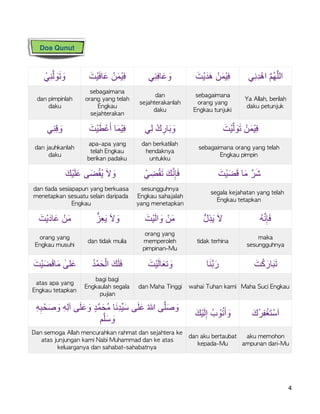 ْ‫ﻲ‬ِ‫ﻧ‬‫ﱠ‬‫ﻟ‬ َ‫و‬َ‫ﺗ‬ َ‫و‬ َ‫ْت‬‫ﯾ‬َ‫ﻓ‬‫ﺎ‬َ‫ﻋ‬ ْ‫ن‬َ‫ﻣ‬ْ‫ﯾ‬ِ‫ﻓ‬ ‫ِﻲ‬‫ﻧ‬ِ‫ﻓ‬‫ﺎ‬َ‫ﻋ‬ َ‫و‬ َ‫ْت‬‫ﯾ‬َ‫د‬َ‫ھ‬ ْ‫ن‬َ‫ﻣ‬ْ‫ﯾ‬ِ‫ﻓ‬ ‫ِﻲ‬‫ﻧ‬ِ‫د‬ْ‫اھ‬ ‫ﱠ‬‫م‬ُ‫ﮭ‬‫ﱠ‬‫ﻠ‬‫اﻟ‬
dan	pimpinlah	
daku
sebagaimana	
orang	yang	telah	
Engkau	
sejahterakan
dan	
sejahterakanlah	
daku
sebagaimana	
orang	yang	
Engkau	tunjuki
Ya	Allah,	berilah	
daku	petunjuk
‫ِﻲ‬‫ﻧ‬ِ‫ﻗ‬ َ‫و‬ َ‫ْت‬‫ﯾ‬َ‫ط‬ْ‫ﻋ‬َ‫أ‬ ‫ﺎ‬َ‫ﻣ‬ْ‫ﯾ‬ِ‫ﻓ‬ ‫ِﻲ‬‫ﻟ‬ ْ‫ك‬ ِ‫ﺎر‬َ‫ﺑ‬ َ‫و‬ َ‫ْت‬‫ﯾ‬‫ﱠ‬‫ﻟ‬ َ‫و‬َ‫ﺗ‬ ْ‫ن‬َ‫ﻣ‬ْ‫ﯾ‬ِ‫ﻓ‬
dan	jauhkanlah	
daku
apa-apa	yang	
telah	Engkau	
berikan	padaku
dan	berkatilah	
hendaknya	
untukku
sebagaimana	orang	yang	telah	
Engkau	pimpin
َ‫ْك‬‫ﯾ‬َ‫ﻠ‬َ‫ﻋ‬ ‫ﻰ‬َ‫ﺿ‬ْ‫ﻘ‬ُ‫ﯾ‬ َ‫ﻻ‬ َ‫و‬ ْ‫ﻲ‬ ِ‫ﺿ‬ْ‫ﻘ‬َ‫ﺗ‬ َ‫ك‬‫ﱠ‬‫ﻧ‬ِ‫ﺈ‬َ‫ﻓ‬ َ‫ْت‬‫ﯾ‬َ‫ﺿ‬َ‫ﻗ‬ ‫ﺎ‬َ‫ﻣ‬ ‫رﱠ‬َ‫ﺷ‬
dan	tiada	sesiapapun	yang	berkuasa	
menetapkan	sesuatu	selain	daripada	
Engkau
sesungguhnya	
Engkau	sahajalah	
yang	menetapkan
segala	kejahatan	yang	telah	
Engkau	tetapkan
َ‫ْت‬‫ﯾ‬َ‫ﺎد‬َ‫ﻋ‬ ْ‫ن‬َ‫ﻣ‬ ‫ﱡ‬‫ِز‬‫ﻌ‬َ‫ﯾ‬ َ‫ﻻ‬ َ‫و‬ َ‫ْت‬‫ﯾ‬َ‫ﻟ‬‫ا‬ َ‫و‬ ْ‫ن‬َ‫ﻣ‬ ‫ﱡ‬‫ل‬ِ‫ذ‬َ‫ﯾ‬ َ‫ﻻ‬ ُ‫ﮫ‬‫ﱠ‬‫ﻧ‬ِ‫ﺈ‬َ‫ﻓ‬
orang	yang	
Engkau	musuhi
dan	tidak	mulia
orang	yang	
memperoleh	
pimpinan-Mu
tidak	terhina
maka	
sesungguhnya
َ‫ْت‬‫ﯾ‬َ‫ﺿ‬َ‫ﻗ‬‫ﺎ‬َ‫ﻣ‬ ٰ‫ﻠﻰ‬َ‫ﻋ‬ ُ‫د‬ْ‫ﻣ‬َ‫ﺣ‬ْ‫اﻟ‬ َ‫ك‬َ‫ﻠ‬َ‫ﻓ‬ َ‫ْت‬‫ﯾ‬َ‫ﻟ‬‫ﺎ‬َ‫ﺗﻌ‬ َ‫و‬ ‫ﺎ‬َ‫ﻧ‬‫ﱠ‬‫ﺑ‬َ‫ر‬ َ‫ت‬ْ‫ﻛ‬َ‫ﺎر‬َ‫ﺑ‬َ‫ﺗ‬
atas	apa	yang	
Engkau	tetapkan
bagi	bagi	
Engkaulah	segala	
pujian
dan	Maha	Tinggi wahai	Tuhan	kami Maha	Suci	Engkau
ِ‫ﮫ‬ِ‫ﺑ‬ْ‫ﺣ‬َ‫ﺻ‬ َ‫و‬ ِ‫ﮫ‬ِ‫ﻟ‬‫آ‬ ‫ﻰ‬َ‫ﻠ‬َ‫ﻋ‬ َ‫و‬ ٍ‫د‬‫ﱠ‬‫ﻣ‬َ‫ُﺣ‬‫ﻣ‬ ‫ﺎ‬َ‫ﻧ‬ِ‫د‬‫ﱢ‬‫ﯾ‬َ‫ﺳ‬ ‫ﻰ‬َ‫ﻠ‬َ‫ﻋ‬ ُ‫ﷲ‬ ‫ﻰ‬‫ﱠ‬‫ﻠ‬َ‫ﺻ‬ َ‫و‬
‫م‬‫ﱠ‬‫ﻠ‬َ‫ﺳ‬ َ‫و‬
َ‫ْك‬‫ﯾ‬َ‫ﻟ‬ِ‫إ‬ ُ‫ب‬ ْ‫و‬ُ‫ﺗ‬َ‫أ‬ َ‫و‬ َ‫ُك‬‫ﺮ‬ِ‫ﻔ‬ْ‫َﻐ‬‫ﺘ‬ْ‫ﺳ‬َ‫ا‬
Dan	semoga	Allah	mencurahkan	rahmat	dan	sejahtera	ke	
atas	junjungan	kami	Nabi	Muhammad	dan	ke	atas	
keluarganya	dan	sahabat-sahabatnya
dan	aku	bertaubat	
kepada-Mu
aku	memohon	
ampunan	dari-Mu
4
Doa Qunut
 