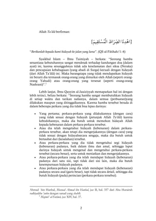 2
Allah Ta’âlâ berfirman:
}‫ا‬
َ
‫ن‬‫د‬‫اه‬ْْ َ‫اط‬َ ّ
‫الِص‬َْْ‫يم‬‫ق‬َ‫ت‬‫س‬ُ‫م‬‫ال‬{
“Berikanlah kepada kami hidayah ke jalan yang lurus”. (QS al-Fâtihah/1: 6)
Syaikhul Islam -- Ibnu Taimiyah -- berkata: “Seorang hamba
senantiasa kebutuhannya sangat mendesak terhadap kandungan doa (dalam
ayat) ini, karena sesungguhnya tidak ada keselamatan dari siksa (Neraka)
dan pencapaian kebahagiaan (yang abadi di Surga) kecuali dengan hidayah
(dari Allah Ta’âlâ) ini. Maka barangsiapa yang tidak mendapatkan hidayah
ini berarti dia termasuk orang-orang yang dimurkai oleh Allah (seperti orang-
orang Yahudi) atau orang-orang yang tersesat (seperti orang-orang
Nashrani)”.2
Lebih lanjut, Ibnu Qayyim al-Jauiziyyah memaparkan hal ini dengan
lebih terinci, beliau berkata: “Seorang hamba sangat membutuhkan hidayah
di setiap waktu dan tarikan nafasnya, dalam semua (perbuatan)yang
dilakukan maupun yang ditinggalkannya. Karena hamba tersebut berada di
dalam beberapa perkara yang dia tidak bisa lepas darinya:
 Yang pertama; perkara-perkara yang dilakukannya (dengan cara)
yang tidak sesuai dengan hidayah (petunjuk Allah Ta’âlâ) karena
kebodohannya, maka dia butuh untuk memohon hidayah Allah
kepada kebenaran dalam perkara-perkara tersebut.
 Atau dia telah mengetahui hidayah (kebenaran) dalam perkara-
perkara tersebut, akan tetapi dia mengerjakannya (dengan cara) yang
tidak sesuai dengan hidayahsecara sengaja, maka dia butuh untuk
bertaubat dari (kesalahan) tersebut.
 Atau perkara-perkara yang dia tidak mengetahui segi hidayah
(kebenaran) padanya, baik dalam ilmu dan amal, sehingga luput
darinya hidayah untuk mengenal dan mengetahui perkara-perkara
tersebut (secara benar), serta untuk meniatkan dan mengerjakannya.
 Atau perkara-perkara yang dia telah mendapat hidayah (kebenaran)
padanya dari satu sisi, tapi tidak dari sisi lain, maka dia butuh
kesempurnaan hidayah padanya.
 Atau perkara-perkara yang dia telah mendapat hidayah (kebenaran)
padanya secara asal (garis besar), tapi tidak secara detail, sehingga dia
butuh hidayah (pada) perincian (perkara-perkara tersebut).
Ahmad bin Hanbal, Musnad Ahmad ibn Hanbal, juz II, hal. 357 dari Abu Hurairah
radhiyalâhu ’anhu dengan sanad yang shahîh.
2
Majmû’ al-Fatâwâ, juz XIV, hal. 37.
 