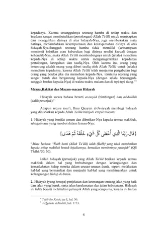 4
kepadanya. Karena sesungguhnya seorang hamba di setiap waktu dan
keadaan sangat membutuhkan (pertolongan) Allah Ta’âlâ untuk menetapkan
dan meneguhkan dirinya di atas hidayah-Nya, juga membukakan mata
hatinya, menambahkan kesempurnaan dan keistiqamahan dirinya di atas
hidayah-Nya.Sungguh seorang hamba tidak memiliki (kemampuan
memberi) kebaikan atau keburukan bagi dirinya sendiri kecuali dengan
kehendak-Nya, maka Allah Ta’âlâ membimbingnya untuk (selalu) memohon
kepada-Nya di setiap waktu untuk menganugerahkan kepadanya
pertolongan, keteguhan dan taufiq-Nya. Oleh karena itu, orang yang
beruntung adalah orang yang diberi taufiq oleh Allah Ta’âlâ untuk (selalu)
memohon kepadanya, karena Allah Ta’âlâ telah menjamin pengabulan bagi
orang yang berdoa jika dia memohon kepada-Nya, terutama seorang yang
sangat butuh dan bergantung kepada-Nya (dengan selalu bersungguh-
sungguh berdoa kepada-Nya) di waktu-waktu malam dan di tepi-tepi siang.”4
Makna,Hakikat dan Macam-macam Hidayah
Hidayah secara bahasa berarti ar-rasyâd (bimbingan) dan ad-dalâlah
(dalil/petunjuk).5
Adapun secara syar’i, Ibnu Qayyim al-Jauiyyah membagi hidayah
yang dinisbatkan kepada Allah Ta’âlâ menjadi empat macam:
1. Hidayah yang bersifat umum dan diberikan-Nya kepada semua makhluk,
sebagaimana yang tersebut dalam firman-Nya:
}‫ال‬
َ
‫ق‬ْ‫ا‬
َ
‫ن‬ُّ‫ب‬َ‫َر‬َْ‫ي‬
َّ
‫اَل‬ْ‫ى‬ َ‫ط‬‫ع‬
َ
‫أ‬ْْ
َّ ُ
‫ك‬ْْ‫ء‬
َ
‫َش‬ْْ
ُ
‫ه‬
َ
‫ق‬‫ل‬
َ
‫خ‬َّْْ‫م‬
ُ
‫ث‬ْ‫ى‬
َ
‫د‬
َ
‫ه‬{
“Musa berkata: “Rabb kami (Allah Ta’âlâ) ialah (Rabb) yang telah memberikan
kepada setiap makhluk bentuk kejadiannya, kemudian memberinya petunjuk” (QS
Thâhâ/20: 50).
Inilah hidayah (petunjuk) yang Allah Ta’âlâ berikan kepada semua
makhluk dalam hal yang berhubungan dengan kelangsungan dan
kemaslahatan hidup mereka dalam urusan-urusan dunia, seperti melakukan
hal-hal yang bermanfaat dan menjauhi hal-hal yang membinasakan untuk
kelangsungan hidup di dunia.
2. Hidayah (yang berupa) penjelasan dan keterangan tentang jalan yang baik
dan jalan yang buruk, serta jalan keselamatan dan jalan kebinasaan. Hidayah
ini tidak berarti melahirkan petunjuk Allah yang sempurna, karena ini hanya
4
Tafsîr ibn Katsîr, juz I, hal. 50.
5
Al-Qâmûs al-Muhîth, hal. 1733.
 