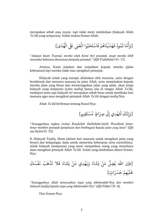 5
merupakan sebab atau syarat, tapi tidak mesti melahirkan (hidayah Allah
Ta’âlâ yang sempurna). Inilah makna firman Allah:
}‫ا‬
َّ‫م‬
َ
‫أ‬َ‫و‬ْْ
ُ
‫ود‬ُ‫م‬
َ
‫ث‬ْْ‫م‬
ُ
‫اه‬
َ
‫ن‬‫ي‬
َ
‫د‬َ‫ه‬
َ
‫ف‬ْ‫وا‬ُّ‫ب‬َ‫ح‬َ‫ت‬‫اس‬
َ
‫ف‬ْْ َ‫م‬َ‫ع‬‫ال‬ْْ
َ َ‫َع‬ْ‫ى‬
َ
‫د‬ُ‫ه‬‫ال‬{
“Adapun kaum Tsamud, mereka telah Kami beri petunjuk, tetapi mereka lebih
menyukai kebutaan (kesesatan) daripada petunjuk.” (QS Fushshilat/41: 17).
Artinya, Kami jelaskan dan tunjukkan kepada mereka (jalan
kebenaran) tapi mereka tidak mau mengikuti petunjuk.
Hidayah inilah yang mampu dilakukan oleh manusia, yaitu dengan
berdakwah dan menyeru manusia ke jalan Allah, serta menjelaskan kepada
mereka jalan yang benar dan memeringatkan jalan yang salah, akan tetapi
hidayah yang sempurna (yaitu taufiq) hanya ada di tangan Allah Ta’âlâ,
meskipun tentu saja hidayah ini merupakan sebab besar untuk membuka hati
manusia agar mau mengikuti petunjuk Allah Ta’âlâ dengan taufiq-Nya.
Allah Ta’âlâ berfirman tentang Rasul-Nya:
}ْ
َ
‫ك‬
َّ
‫ن‬‫إ‬َ‫و‬ْ‫ي‬‫د‬‫ه‬َ َ
‫َل‬ْْ
َ
‫ل‬‫إ‬ْْ‫اط‬َ‫ِص‬ْْ‫يم‬‫ق‬َ‫ت‬‫س‬ُ‫م‬{
“Sesungguhnya engkau (wahai Rasulullah Shallallahu’alaihi Wasallam) benar-
benar memberi petunjuk (penjelasan dan bimbingan) kepada jalan yang lurus” (QS
asy-Syûrâ/42: 52).
3. Hidayah Taufiq, ilham (dalam hati manusia untuk mengikuti jalan yang
benar) dan kelapangan dada untuk menerima kebenaran serta memilihnya.
inilah hidayah (sempurna) yang mesti menjadikan orang yang meraihnya
akan mengikuti petunjuk Allah Ta’âlâ. Inilah yang disebutkan dalam firman-
Nya:
}‫فإن‬ْ‫اهلل‬ْْ
ُّ
‫ل‬‫ض‬ُ‫ي‬ْْ‫ن‬َ‫م‬ُْْ‫اء‬
َ
‫ش‬َ‫ي‬ْ‫ي‬‫د‬‫ه‬َ‫ي‬َ‫و‬ْْ‫ن‬َ‫م‬ُْْ‫اء‬
َ
‫ش‬َ‫ي‬ْ‫ال‬
َ
‫ف‬ْْ‫ب‬
َ
‫ه‬‫ذ‬
َ
‫ت‬ْْ
َ
‫ك‬ ُ‫س‬‫ف‬
َ
‫ن‬ْ
ْ‫م‬‫ه‬‫ي‬
َ
‫ل‬َ‫ع‬ْْ‫ات‬َ َ‫َس‬َ‫ح‬{
“Sesungguhnya Allah menyesatkan siapa yang dikehendaki-Nya dan memberi
hidayah (taufiq) kepada siapa yang dikehendaki-Nya” (QS Fâthir/35: 8).
Dan firman-Nya:
 