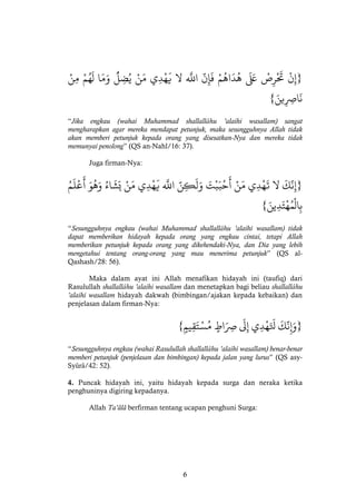 6
}ْ‫ن‬‫إ‬ْْ‫ص‬‫ر‬
َ
‫َت‬ْْ
َ َ‫َع‬ْْ‫م‬
ُ
‫اه‬
َ
‫د‬
ُ
‫ه‬ْْ
َّ
‫ن‬‫إ‬
َ
‫ف‬ْْ
‫ه‬َ
‫اَلل‬ْ‫ال‬ْْ‫ه‬
َ
‫ي‬‫ي‬‫د‬ْْ‫ن‬َ‫م‬ْْ
ُّ
‫ل‬‫ض‬ُ‫ي‬ْ‫ا‬َ‫م‬َ‫و‬ْْ‫م‬ُ‫ه‬
َ
‫ل‬ْْ‫ن‬‫م‬ْ
َْ‫ين‬‫اِص‬
َ
‫ن‬{
“Jika engkau (wahai Muhammad shallallâhu ’alaihi wasallam) sangat
mengharapkan agar mereka mendapat petunjuk, maka sesungguhnya Allah tidak
akan memberi petunjuk kepada orang yang disesatkan-Nya dan mereka tidak
memunyai penolong” (QS an-Nahl/16: 37).
Juga firman-Nya:
}ْ
َ
‫ك‬
َّ
‫ن‬‫إ‬ْ‫ال‬ْ‫ي‬‫د‬‫ه‬
َ
‫ت‬ْْ‫ن‬َ‫م‬َْْ‫ت‬‫ب‬َ‫ب‬‫ح‬
َ
‫أ‬َّْْ‫ن‬‫ك‬
َ
‫ل‬َ‫و‬ْْ
‫ه‬َ
‫اَلل‬ْ‫ي‬‫د‬‫ه‬
َ
‫ي‬ْْ‫ن‬َ‫م‬ُْْ‫اء‬
َ
‫ش‬َ‫ي‬َْْ‫و‬
ُ
‫ه‬َ‫و‬ُْْ‫م‬
َ
‫ل‬‫ع‬
َ
‫أ‬ْ
َْ‫ين‬‫د‬َ‫ت‬‫ه‬ُ‫م‬‫ال‬‫ب‬{
“Sesungguhnya engkau (wahai Muhammad shallallâhu ’alaihi wasallam) tidak
dapat memberikan hidayah kepada orang yang engkau cintai, tetapi Allah
memberikan petunjuk kepada orang yang dikehendaki-Nya, dan Dia yang lebih
mengetahui tentang orang-orang yang mau menerima petunjuk” (QS al-
Qashash/28: 56).
Maka dalam ayat ini Allah menafikan hidayah ini (taufiq) dari
Rasulullah shallallâhu ’alaihi wasallam dan menetapkan bagi beliau shallallâhu
’alaihi wasallam hidayah dakwah (bimbingan/ajakan kepada kebaikan) dan
penjelasan dalam firman-Nya:
}ْ
َ
‫ك‬
َّ
‫ن‬‫إ‬َ‫و‬ْ‫ي‬‫د‬‫ه‬َ َ
‫َل‬ْْ
َ
‫ل‬‫إ‬ْْ‫اط‬َ‫ِص‬ْْ‫يم‬‫ق‬َ‫ت‬‫س‬ُ‫م‬{
“Sesungguhnya engkau (wahai Rasulullah shallallâhu ’alaihi wasallam) benar-benar
memberi petunjuk (penjelasan dan bimbingan) kepada jalan yang lurus” (QS asy-
Syûrâ/42: 52).
4. Puncak hidayah ini, yaitu hidayah kepada surga dan neraka ketika
penghuninya digiring kepadanya.
Allah Ta’âlâ berfirman tentang ucapan penghuni Surga:
 
