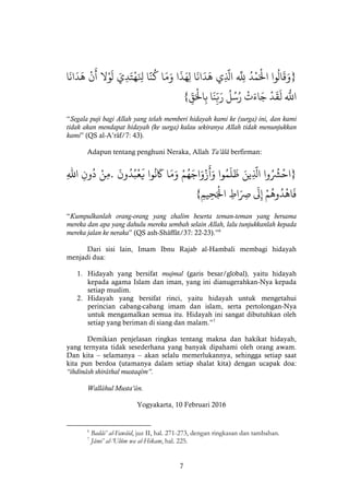 7
}‫وا‬
ُ
‫ال‬
َ
‫ق‬َ‫و‬ُْْ‫د‬‫م‬َ‫اْل‬ْْ
‫ه‬َ
‫َلل‬ْ‫ي‬
َّ
‫اَل‬ْ‫ا‬
َ
‫ان‬
َ
‫د‬
َ
‫ه‬ْ‫ا‬
َ
‫ذ‬َ‫ه‬‫ل‬ْ‫ا‬َ‫م‬َ‫و‬ْ‫ا‬
َّ
‫ن‬
ُ
‫ك‬َْْ‫ي‬‫د‬َ‫ت‬‫ه‬َ‫ِل‬ْ‫ال‬‫و‬
َ
‫ل‬ْْ‫ن‬
َ
‫أ‬ْ‫ا‬
َ
‫ان‬
َ
‫د‬
َ
‫ه‬ْ
ْ
‫ه‬َ
‫اَلل‬ْْ‫د‬
َ
‫ق‬
َ
‫ل‬ْْ‫ت‬َ‫اء‬َ‫ج‬ْْ
ُ
‫ل‬ُ‫س‬ُ‫ر‬ْ‫ا‬
َ
‫ن‬ّ‫ب‬َ‫ر‬ّْْ‫ق‬َ‫اْل‬‫ب‬{
“Segala puji bagi Allah yang telah memberi hidayah kami ke (surga) ini, dan kami
tidak akan mendapat hidayah (ke surga) kalau sekiranya Allah tidak menunjukkan
kami” (QS al-A’râf/7: 43).
Adapun tentang penghuni Neraka, Allah Ta’âlâ berfirman:
}‫وا‬ُ ُ
‫ُش‬‫اح‬ْْ
َّ
‫اَل‬َْ‫ين‬ْ‫وا‬ُ‫م‬
َ
‫ل‬
َ
‫ظ‬ْْ‫م‬ُ‫ه‬َ‫اج‬َ‫و‬‫ز‬
َ
‫أ‬َ‫و‬ْ‫ا‬َ‫م‬َ‫و‬ْ‫وا‬
ُ
‫ن‬
َ
‫َك‬ْْ
َ
‫ون‬ُ‫د‬ُ‫ب‬‫ع‬
َ
‫ي‬.ْ‫ن‬‫م‬ْْ‫ون‬
ُ
‫د‬ْْ‫اهلل‬ْ
ْ‫م‬
ُ
‫وه‬ُ‫د‬‫اه‬
َ
‫ف‬ْْ
َ
‫ل‬‫إ‬ْْ‫اط‬َ‫ِص‬ْْ‫يم‬‫ح‬َ‫اْل‬{
“Kumpulkanlah orang-orang yang zhalim beserta teman-teman yang bersama
mereka dan apa yang dahulu mereka sembah selain Allah, lalu tunjukkanlah kepada
mereka jalan ke neraka” (QS ash-Shâffât/37: 22-23).”6
Dari sisi lain, Imam Ibnu Rajab al-Hambali membagi hidayah
menjadi dua:
1. Hidayah yang bersifat mujmal (garis besar/global), yaitu hidayah
kepada agama Islam dan iman, yang ini dianugerahkan-Nya kepada
setiap muslim.
2. Hidayah yang bersifat rinci, yaitu hidayah untuk mengetahui
perincian cabang-cabang imam dan islam, serta pertolongan-Nya
untuk mengamalkan semua itu. Hidayah ini sangat dibutuhkan oleh
setiap yang beriman di siang dan malam.”7
Demikian penjelasan ringkas tentang makna dan hakikat hidayah,
yang ternyata tidak sesederhana yang banyak dipahami oleh orang awam.
Dan kita – selamanya – akan selalu memerlukannya, sehingga setiap saat
kita pun berdoa (utamanya dalam setiap shalat kita) dengan ucapak doa:
“ihdinâsh shirâthal mustaqîm”.
Wallâhul Musta’ân.
Yogyakarta, 10 Februari 2016
6
Badâi’ al-Fawâid, juz II, hal. 271-273, dengan ringkasan dan tambahan.
7
Jâmi’ al-‘Ulûm wa al-Hikam, hal. 225.
 
