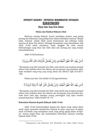 1
UNIVERSITY RESIDENCE - UNIVERSITAS MUHAMMADIYAH YOGYAKARTA
KARASIBAZHU
(Kajian Rabu Siang Ba’da Zhuhur)
Makna dan Hakikat Hidayah Allah
Berbicara tentang hidayah, berarti membahas perkara yang paling
penting dan kebutuhan yang paling besar dalam kehidupan manusia. Betapa
tidak, ‘hidayah’ adalah sebab utama keselamatan dan kebaikan hidup
manusia di dunia dan akhirat. Sehingga barangsiapa yang dimudahkan oleh
Allah Ta’âlâ untuk meraihnya, maka sungguh dia telah meraih
keberuntungan yang besar dan tidak akan ada seorang pun yang mampu
mencelakakannya.
Allah Ta’âlâ berfirman:
}ْ‫ن‬َ‫م‬ْْ‫د‬‫ه‬
َ
‫ي‬ْْ
‫ه‬َ
‫اَلل‬َْْ‫و‬ُ‫ه‬
َ
‫ف‬ْ‫ي‬‫د‬َ‫ت‬‫ه‬ُ‫م‬‫ال‬ْْ‫ن‬َ‫م‬َ‫و‬ْْ‫ل‬‫ل‬‫ض‬ُ‫ي‬ْْ
َ
‫ك‬
َ
‫وَل‬
ُ
‫أ‬
َ
‫ف‬ُْْ‫م‬
ُ
‫ه‬ْْ
َ
‫ون‬ُ‫اِس‬َ‫اْل‬{
“Barangsiapa yang diberi petunjuk oleh Allah, maka dialah yang mendapat petunjuk
(dalam semua kebaikan dunia dan akhirat); dan barangsiapa yang disesatkan Allah,
maka merekalah orang-orang yang merugi (dunia dan akhirat)” (QS al-A’râf/7:
178).
Dalam ayat lain, Dia (Allah) Ta’âlâ juga berfirman:
}‫ن‬َ‫م‬ْْ‫د‬‫ه‬
َ
‫ي‬ْْ
‫ه‬َ
‫اَلل‬َْْ‫و‬ُ‫ه‬
َ
‫ف‬ْْ‫د‬َ‫ت‬‫ه‬ُ‫م‬‫ال‬ْْ‫ن‬َ‫م‬َ‫و‬ْْ‫ل‬‫ل‬‫ض‬ُ‫ي‬ْْ‫ن‬
َ
‫ل‬
َ
‫ف‬ْْ
َ
‫د‬
َ
‫َت‬ُْْ َ
‫ل‬ْ‫ا‬ًّ‫ِل‬َ‫و‬ْ‫ا‬
ً
‫د‬‫ش‬‫ر‬ُ‫م‬{
“Barangsiapa yang diberi petunjuk oleh Allah, maka dialah yang mendapat petunjuk
(dalam semua kebaikan dunia dan akhirat); dan barangsiapa yang disesatkan-Nya,
maka kamu tidak akan mendapat seorang penolongpun yang dapat memberi
petunjuk kepadanya” (QS al-Kahfi/18: 17).
Kebutuhan Manusia Kepada Hidayah Allah Ta’âlâ
Allah Ta’âlâ memerintahkan kepada kita dalam setiap rakaat shalat
untuk selalu memohon kepada-Nya hidayah ke jalan yang lurus di dalam
surah al-Fatihah yang merupakan surah yang paling agung dalam Al-Qur-
an1
, karena sangat besar dan mendesaknya kebutuhan manusia terhadap
hidayah Allah Ta’âlâ.
1
Sebagaimana yang dijelaskan oleh Rasulullah saw dalam hadits riwayat
 