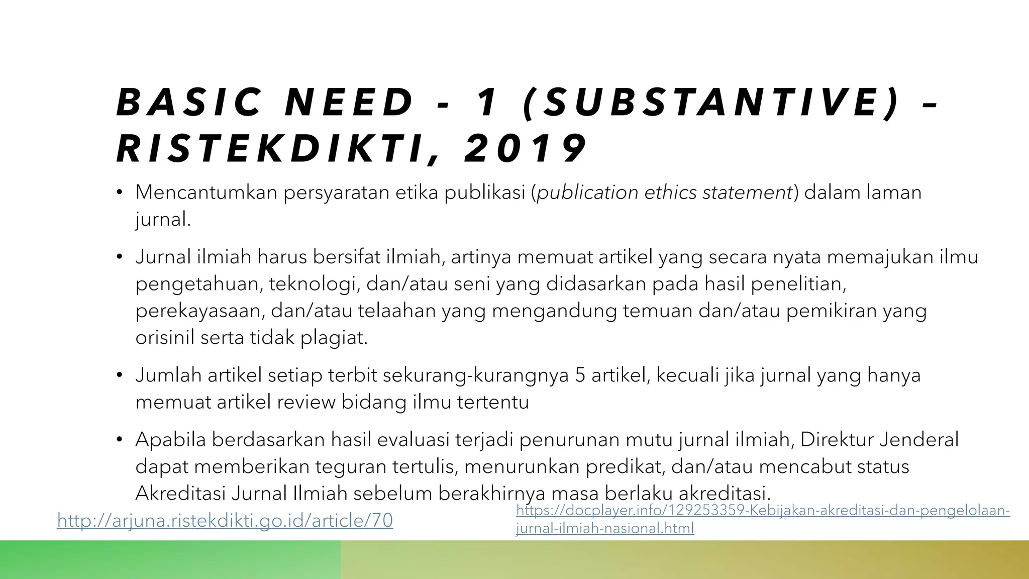 B A S I C N E E D - 1 ( S U B S TA N T I V E ) –
R I S T E K D I K T I , 2 0 1 9
• Mencantumkan persyaratan etika publikasi (publication ethics statement) dalam laman
jurnal.
• Jurnal ilmiah harus bersifat ilmiah, artinya memuat artikel yang secara nyata memajukan ilmu
pengetahuan, teknologi, dan/atau seni yang didasarkan pada hasil penelitian,
perekayasaan, dan/atau telaahan yang mengandung temuan dan/atau pemikiran yang
orisinil serta tidak plagiat.
• Jumlah artikel setiap terbit sekurang-kurangnya 5 artikel, kecuali jika jurnal yang hanya
memuat artikel review bidang ilmu tertentu
• Apabila berdasarkan hasil evaluasi terjadi penurunan mutu jurnal ilmiah, Direktur Jenderal
dapat memberikan teguran tertulis, menurunkan predikat, dan/atau mencabut status
Akreditasi Jurnal Ilmiah sebelum berakhirnya masa berlaku akreditasi.
http://arjuna.ristekdikti.go.id/article/70
https://docplayer.info/129253359-Kebijakan-akreditasi-dan-pengelolaan-
jurnal-ilmiah-nasional.html
 