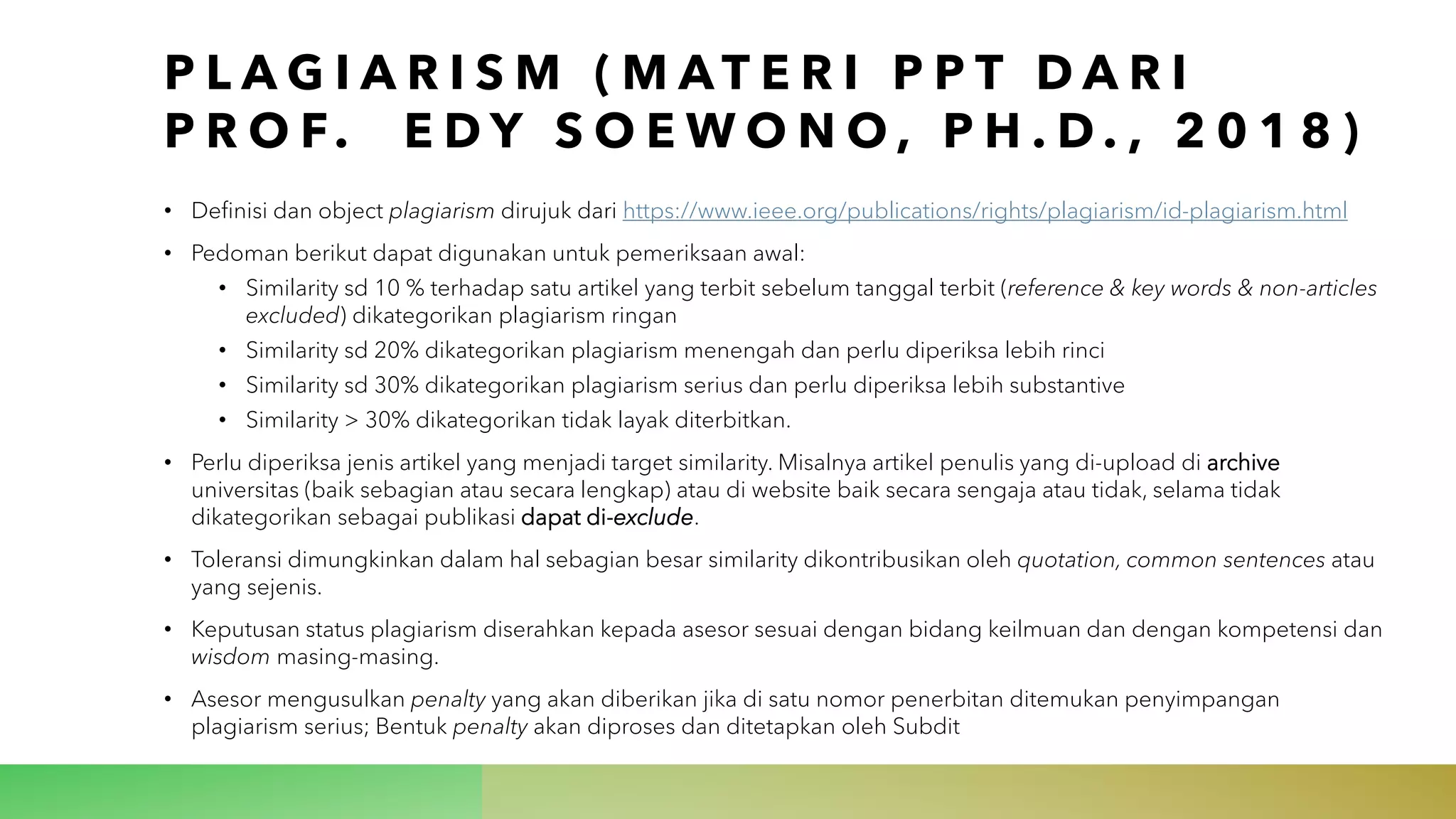 P L A G I A R I S M ( M A T E R I P P T D A R I
P R O F. E D Y S O E W O N O , P H . D . , 2 0 1 8 )
• Definisi dan object plagiarism dirujuk dari https://www.ieee.org/publications/rights/plagiarism/id-plagiarism.html
• Pedoman berikut dapat digunakan untuk pemeriksaan awal:
• Similarity sd 10 % terhadap satu artikel yang terbit sebelum tanggal terbit (reference & key words & non-articles
excluded) dikategorikan plagiarism ringan
• Similarity sd 20% dikategorikan plagiarism menengah dan perlu diperiksa lebih rinci
• Similarity sd 30% dikategorikan plagiarism serius dan perlu diperiksa lebih substantive
• Similarity > 30% dikategorikan tidak layak diterbitkan.
• Perlu diperiksa jenis artikel yang menjadi target similarity. Misalnya artikel penulis yang di-upload di archive
universitas (baik sebagian atau secara lengkap) atau di website baik secara sengaja atau tidak, selama tidak
dikategorikan sebagai publikasi dapat di-exclude.
• Toleransi dimungkinkan dalam hal sebagian besar similarity dikontribusikan oleh quotation, common sentences atau
yang sejenis.
• Keputusan status plagiarism diserahkan kepada asesor sesuai dengan bidang keilmuan dan dengan kompetensi dan
wisdom masing-masing.
• Asesor mengusulkan penalty yang akan diberikan jika di satu nomor penerbitan ditemukan penyimpangan
plagiarism serius; Bentuk penalty akan diproses dan ditetapkan oleh Subdit
 