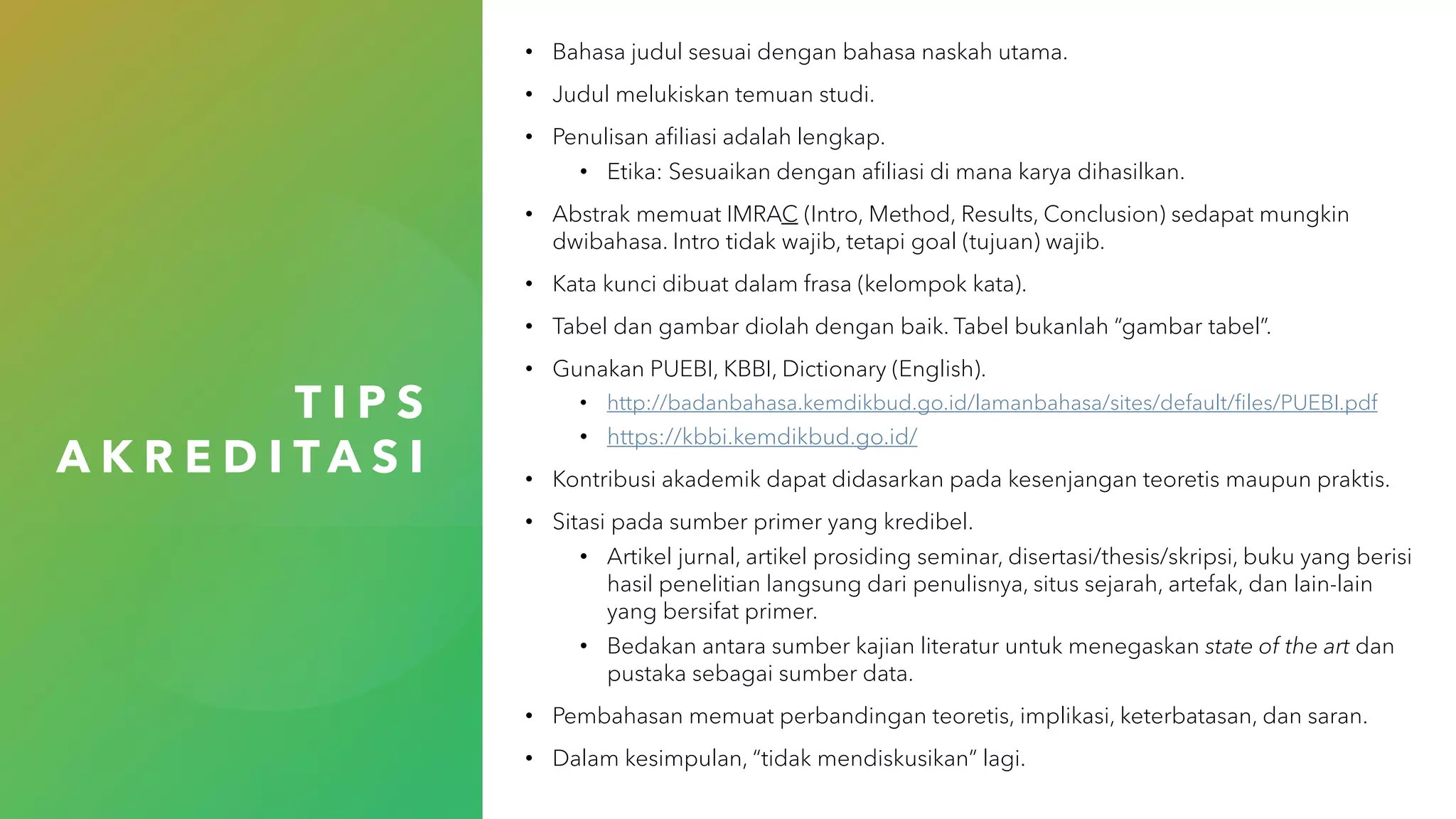 T I P S
A K R E D I T A S I
• Bahasa judul sesuai dengan bahasa naskah utama.
• Judul melukiskan temuan studi.
• Penulisan afiliasi adalah lengkap.
• Etika: Sesuaikan dengan afiliasi di mana karya dihasilkan.
• Abstrak memuat IMRAC (Intro, Method, Results, Conclusion) sedapat mungkin
dwibahasa. Intro tidak wajib, tetapi goal (tujuan) wajib.
• Kata kunci dibuat dalam frasa (kelompok kata).
• Tabel dan gambar diolah dengan baik. Tabel bukanlah “gambar tabel”.
• Gunakan PUEBI, KBBI, Dictionary (English).
• http://badanbahasa.kemdikbud.go.id/lamanbahasa/sites/default/files/PUEBI.pdf
• https://kbbi.kemdikbud.go.id/
• Kontribusi akademik dapat didasarkan pada kesenjangan teoretis maupun praktis.
• Sitasi pada sumber primer yang kredibel.
• Artikel jurnal, artikel prosiding seminar, disertasi/thesis/skripsi, buku yang berisi
hasil penelitian langsung dari penulisnya, situs sejarah, artefak, dan lain-lain
yang bersifat primer.
• Bedakan antara sumber kajian literatur untuk menegaskan state of the art dan
pustaka sebagai sumber data.
• Pembahasan memuat perbandingan teoretis, implikasi, keterbatasan, dan saran.
• Dalam kesimpulan, “tidak mendiskusikan” lagi.
 
