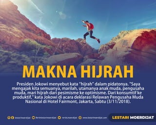 Rerielestarimoerdijatlestarimoerdijat rerieLmoerdijat www.lestarimoerdijat.com LESTARI MOERDIJAT
PresidenJokowimenyebutkata“hijrah”dalampidatonya.Saya
mengajakkitasemuanya,marilah,utamanyaanakmuda,pengusaha
muda,marihijrahdaripesimismekeoptimisme.Darikonsumtifke
produktif,kataJokowidiacaradeklarasiRelawanPengusahaMuda
NasionaldiHotelFairmont,Jakarta,Sabtu(3/11/2018).
MAKNAHIJRAH
 