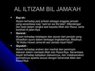 AALL IILLTTIIZZAAMM BBIILL JJAAMMAA’’AAHH 
 BBaayy’’aahh:: 
IIllttiizzaamm tteerrhhaaddaapp jjaannjjii pprriibbaaddii sseebbaaggaaii aannggggoottaa jjaammaaaahh 
yyaanngg sseennaannttiiaassaa ssiiaapp ““ssaamm’’aann wwaa tthhoo’’aattaann”” ((MMeennddeennggaarr 
ddaann ttaaaatt)) ddaallaamm rraannggkkaa ttaaaatt kkeeppaaddaa AAllllaahh ddaann RRaassuull,, sseerrttaa 
bbeerrjjiihhaadd ddii jjaallaann--NNyyaa 
 QQaarraarraatt :: 
IIllttiizzaamm tteerrhhaaddaapp kkeetteettaappaann ddaann aattuurraann ddaarrii jjaammaaaahh yyaanngg 
ddiihhaassiillkkaann ssyyuurroo ddaallaamm bbeerrbbaaggaaii ttiinnggkkaattaannnnyyaa.. MMiissaallnnyyaa 
““AAll HHiizzbbuu HHuuwwaall JJaammaa’’aahh wwaall JJaammaattuu hhiiyyaall HHiizzbbii”” 
 QQiiyyaaddaahh :: 
IIllttiizzaamm tteerrhhaaddaapp aarraahhaann ddaann nnaassiihhaatt ddaarrii ppeemmiimmppiinn 
ddaakkwwaahh ddaallaamm mmeennttaaaattii AAllllaahh ddaann RRaassuull--NNyyaa.. SSeennaannttiiaassaa 
ttssiiqqaahh tteerrhhaaddaapp kkeebbiijjaakkaann ddaakkwwaahhnnyyaa,, ddaann mmeellaakkssaannaakkaann 
ppeerriinnttaahhnnyyaa aappaabbiillaa sseessuuaaii ddeennggaann kkeehheennddaakk AAllllaahh ddaann 
RRaassuull--NNyyaa.. 
 