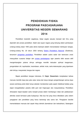 PENDIDIKAN FISIKA 
PROGRAM PASCASARJANA 
UNIVERSITAS NEGERI SEMARANG 
2014 
Pendidikan bukanlah segalanya, tetapi segala sesuatu berawal dari ilmu yang 
diperoleh dari proses pendidikan. Salah satu tujuan negara yang tertuang dalam pembukaan 
undang-undang dasar 1945 pada alenia keempat adalah mencerdaskan kehidupan bangsa. 
Undang-undang No. 20 tahun 2003 tentang Sistem Pendidikan Nasional (Sisdiknas), 
tercantum pengertian pendidikan. Pendidikan adalah usaha sadar dan terencana untuk 
mewujudkan suasana belajar dan proses pembelajaran agar peserta didik secara aktif 
mengembangkan potensi dirinya sehingga memiliki kekuatan spiritual keagamaan, 
pengendalian diri, kepribadian, kecerdasan, akhlak mulia, serta keterampilan yang diperlukan 
oleh dirinya, masyarakat, bangsa dan negara. 
Bapak pendidikan bangsa indonesia, Ki Hajar Dewantara menjelaskan bahwa 
manusia memiliki daya jiwa yaitu cipta, karsa dan karya dengan pengembangan semua daya 
secara seimbang serta tidak hanya sekedar menekankan pada aspek intelektual belaka yang 
dapat mengakibatkan peserta didik jauh dari lingkungan dan masyarakatnya. Pendidikan 
diharapkan dapat berjalan serta menjadi proses dalam membangun relasi dan pelaksanaan 
aktivitas sosial termasuk pada budayanya. Ada dua hal yang harus dibedakan yaitu sistem 
pengajaran dan pendidikan yang harus bersinergi satu sama lain. Pengajaran bersifat 
memerdekakan manusia dari aspek hidup lahiriah (kemiskinan dan kebodohan). Sedangkan 
 