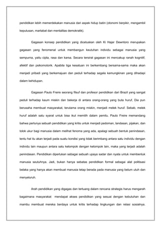 pendidikan lebih memerdekakan manusia dari aspek hidup batin (otonomi berpikir, mengambil 
keputusan, martabat dan mentalitas demokratik). 
Gagasan konsep pendidikan yang dicetuskan oleh Ki Hajar Dewntoro merupakan 
gagasan yang fenomenal untuk membangun keutuhan individu sebagai manusia yang 
sempurna, yaitu cipta, rasa dan karsa. Secara tersirat gagasan ini mencakup ranah kognitif, 
afektif dan psikomotorik. Apabila tiga kesatuan ini berkembang bersama-sama maka akan 
menjadi pribadi yang berkemajuan dan peduli terhadap segala kemungkinan yang dihadapi 
dalam kehidupan. 
Gagasan Paulo Freire seorang filsuf dan profesor pendidikan dari Brazil yang sangat 
peduli terhadap kaum miskin dan bekerja di antara orang-orang yang buta huruf, Dia pun 
berusaha membuat masyarakat, terutama orang miskin, menjadi melek huruf. Sebab, melek 
huruf adalah satu syarat untuk bisa ikut memilih dalam pemilu. Paulo Freire memandang 
bahwa perlunya sebuah pendidikan yang kritis untuk menjadi pedoman, landasan, pijakan, dan 
tolok ukur bagi manusia dalam melihat fenoma yang ada, apalagi sebuah bentuk penindasan, 
tentu hal itu akan terjadi pada suatu kondisi yang tidak berimbang antara satu individu dengan 
individu lain maupun antara satu kelompok dengan kelompok lain, maka yang terjadi adalah 
penindasan. Pendidikan diperlukan sebagai sebuah upaya sadar dan nyata untuk membentuk 
manusia seutuhnya. Jadi, bukan hanya sebatas pendidikan formal sebagai alat politisasi 
belaka yang hanya akan membuat manusia tetap berada pada manusia yang belum utuh dan 
menyeluruh. 
Arah pendidikan yang digagas dan tertuang dalam rencana strategis harus mengarah 
bagaimana masyarakat mendapat akses pendidikan yang sesuai dengan kebutuhan dan 
mambu membuat mereka berdaya untuk kritis terhadap lingkungan dan relasi sosialnya. 
 
