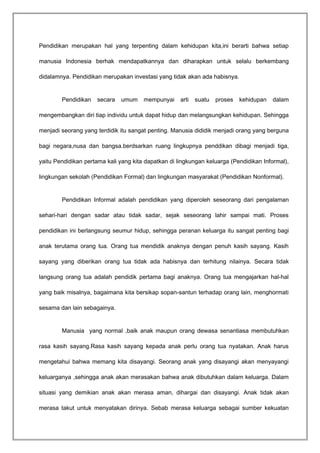 Pendidikan merupakan hal yang terpenting dalam kehidupan kita,ini berarti bahwa setiap 
manusia Indonesia berhak mendapatkannya dan diharapkan untuk selalu berkembang 
didalamnya. Pendidikan merupakan investasi yang tidak akan ada habisnya. 
Pendidikan secara umum mempunyai arti suatu proses kehidupan dalam 
mengembangkan diri tiap individu untuk dapat hidup dan melangsungkan kehidupan. Sehingga 
menjadi seorang yang terdidik itu sangat penting. Manusia dididik menjadi orang yang berguna 
bagi negara,nusa dan bangsa.berdsarkan ruang lingkupnya penddikan dibagi menjadi tiga, 
yaitu Pendidikan pertama kali yang kita dapatkan di lingkungan keluarga (Pendidikan Informal), 
lingkungan sekolah (Pendidikan Formal) dan lingkungan masyarakat (Pendidikan Nonformal). 
Pendidikan Informal adalah pendidikan yang diperoleh seseorang dari pengalaman 
sehari-hari dengan sadar atau tidak sadar, sejak seseorang lahir sampai mati. Proses 
pendidikan ini berlangsung seumur hidup, sehingga peranan keluarga itu sangat penting bagi 
anak terutama orang tua. Orang tua mendidik anaknya dengan penuh kasih sayang. Kasih 
sayang yang diberikan orang tua tidak ada habisnya dan terhitung nilainya. Secara tidak 
langsung orang tua adalah pendidik pertama bagi anaknya. Orang tua mengajarkan hal-hal 
yang baik misalnya, bagaimana kita bersikap sopan-santun terhadap orang lain, menghormati 
sesama dan lain sebagainya. 
Manusia yang normal ,baik anak maupun orang dewasa senantiasa membutuhkan 
rasa kasih sayang.Rasa kasih sayang kepada anak perlu orang tua nyatakan. Anak harus 
mengetahui bahwa memang kita disayangi. Seorang anak yang disayangi akan menyayangi 
keluarganya ,sehingga anak akan merasakan bahwa anak dibutuhkan dalam keluarga. Dalam 
situasi yang demikian anak akan merasa aman, dihargai dan disayangi. Anak tidak akan 
merasa takut untuk menyatakan dirinya. Sebab merasa keluarga sebagai sumber kekuatan 
 