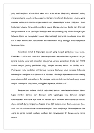 yang membangunya. Kondisi inilah akan timbul suatu situasi yang saling membantu, saling 
menghargai yang sangat mendukung perkembangan mental anak. Lingkungan keluarga yang 
memberi kesempatan maksimum pertumbuhan dan perkembangan adalah orang tua. Dalam 
lingkungan keluarga harga diri berkembang karena dihargai, diterima, dicintai dan dihormati 
sebagai manusia. Itulah pentingnya mengapa kita menjadi orang yang terdidik di lingkungan 
keluarga. Orang tua mengajarkan kepada kita mulai sejak kecil untuk menghargai orang lain 
hal ini akan menimbulkan kenyamanan dan ketentraman hidup sehingga akan mempererat 
kerukunan hidup. 
Pendidikan formal di lingkungan sekolah yang menjadi pendidikan yang kedua. 
Pendidikan formal adalah pendidikan yang didapat seseorang melalui lembaga sesuai dengan 
jenjang tertentu yang telah dibakukan standarnya. Jenjang pendidikan dimulai dari PAUD 
sampai dengan jenjang pendidikan tinggi. Menjadi seorang terdidik itu penting sekali. 
Peningkatan mutu pendidikan di Indonesia memang diperlukan untuk mencapai Indonesia 
berkemajuan. Mengenai mutu pendidikan di Indonesia khususnya tingkat keberhasilan seorang 
guru untuk mendidik anak didiknya. Guru sebagai media pendidik memberikan ilmunya sesuai 
dengan kemampuan yang dimiliki,sehingga tak luput dari peranan Guru. 
Peranan guru sebagai pendidik merupakan peranan yang berkaitan dengan tugas-tugas 
memberi bantuan dan dorongan serta tugas-tugas yang berkaitan dengan 
mendisiplinkan anak didik agar anak itu menjadi patuh terhadap norma hidup dan aturan-aturan 
sekolah.Guru mengajarkan kepada anak didik supaya pintar dan berwawasan luas. 
Anak didik dituntut untuk tidak merugikan orang lain, harus menghargai dan menghormati hak 
orang lain serata menaati peraturan-peraturan dan menyesuaikan diri dengan norma-norma 
tertentu. 
 