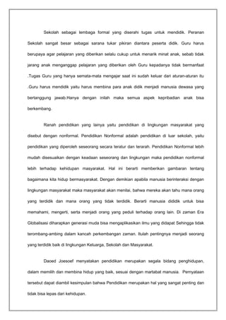 Sekolah sebagai lembaga formal yang diserahi tugas untuk mendidik. Peranan 
Sekolah sangat besar sebagai sarana tukar pikiran diantara peserta didik. Guru harus 
berupaya agar pelajaran yang diberikan selalu cukup untuk menarik minat anak, sebab tidak 
jarang anak menganggap pelajaran yang diberikan oleh Guru kepadanya tidak bermanfaat 
.Tugas Guru yang hanya semata-mata mengajar saat ini sudah keluar dari aturan-aturan itu 
.Guru harus mendidik yaitu harus membina para anak didik menjadi manusia dewasa yang 
bertanggung jawab.Hanya dengan inilah maka semua aspek kepribadian anak bisa 
berkembang. 
Ranah pendidikan yang lainya yaitu pendidikan di lingkungan masyarakat yang 
disebut dengan nonformal. Pendidikan Nonformal adalah pendidikan di luar sekolah, yaitu 
pendidikan yang diperoleh seseorang secara teratur dan terarah. Pendidikan Nonformal lebih 
mudah disesuaikan dengan keadaan seseorang dan lingkungan maka pendidikan nonformal 
lebih terhadap kehidupan masyarakat. Hal ini berarti memberikan gambaran tentang 
bagaimana kita hidup bermasyarakat. Dengan demikian apabila manusia berinteraksi dengan 
lingkungan masyarakat maka masyarakat akan menilai, bahwa mereka akan tahu mana orang 
yang terdidik dan mana orang yang tidak terdidik. Berarti manusia dididik untuk bisa 
memahami, mengerti, serta menjadi orang yang peduli terhadap orang lain. Di zaman Era 
Globalisasi diharapkan generasi muda bisa mengaplikasikan ilmu yang didapat Sehingga tidak 
terombang-ambing dalam kancah perkembangan zaman. Itulah pentingnya menjadi seorang 
yang terdidik baik di lingkungan Keluarga, Sekolah dan Masyarakat. 
Daoed Joesoef menyatakan pendidikan merupakan segala bidang penghidupan, 
dalam memilih dan membina hidup yang baik, sesuai dengan martabat manusia. Pernyataan 
tersebut dapat diambil kesimpulan bahwa Pendidikan merupakan hal yang sangat penting dan 
tidak bisa lepas dari kehidupan. 
 