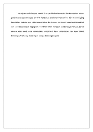 Kemajuan suatu bangsa sangat dipengaruhi oleh kemajuan dan kemapanan sistem 
pendidikan di dalam bangsa tersebut. Pendidikan akan mencetak sumber daya manusia yang 
berkualitas, baik dari segi kecerdasan spiritual, kecerdasan emosional, kecerdasan intelektual 
dan kecerdasan sosial. Kegagalan pendidikan dalam mencetak sumber daya manusia, berarti 
negara telah gagal untuk menciptakan masyarakat yang berkemajuan dan akan sangat 
berpengaruh terhadap masa depan bangsa dan warga negara. 
