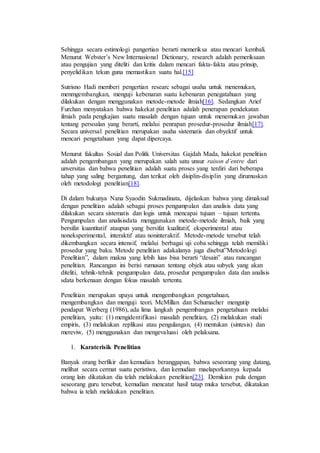 Sehingga secara estimologi pangertian berarti memeriksa atau mencari kembali. 
Menurut Webster’s New Internasional Dictionary, research adalah pemeriksaan 
atau pengujian yang diteliti dan kritis dalam mencari fakta-fakta atau prinsip, 
penyelidikan tekun guna memastikan suatu hal.[15] 
Sutrisno Hadi memberi pengertian researc sebagai usaha untuk menemukan, 
menmgembangkan, menguji kebenaran suatu kebenaran penegatahuan yang 
dilakukan dengan menggunakan metode-metode ilmiah[16]. Sedangkan Arief 
Furchan menyatakan bahwa hakekat penelitian adalah penerapan pendekatan 
ilmiah pada pengkajian suatu masalah dengan tujuan untuk menemukan jawaban 
tentang persoalan yang berarti, melalui penrapan prosedur-prosedur ilmiah[17]. 
Secara universal penelitian merupakan usaha sistematis dan obyektif untuk 
mencari pengetahuan yang dapat dipercaya. 
Menurut fakultas Sosial dan Politk Universitas Gajdah Mada, hakekat penelitian 
adalah pengembangan yang merupakan salah satu unsur raison d’entre dari 
unversitas dan bahwa penelitian adalah suatu proses yang terdiri dari beberapa 
tahap yang saling bergantung, dan terikat oleh disiplin-disiplin yang dirumuskan 
oleh metodologi penelitian[18]. 
Di dalam bukunya Nana Syaodin Sukmadinata, dijelaskan bahwa yang dimaksud 
dengan penelitian adalah sebagai proses pengumpulan dan analisis data yang 
dilakukan secara sistematis dan logis untuk mencapai tujuan – tujuan tertentu. 
Pengumpulan dan analisisdata menggunakan metode-metode ilmiah, baik yang 
bersifat kuantitatif ataupun yang bersifat kualitatif, eksperimental atau 
noneksperimental, interaktif atau noninteraktif. Metode-metode tersebut telah 
dikembangkan secara intensif, melalui berbagai uji coba sehingga telah memiliki 
prosedur yang baku. Metode penelitian adakalanya juga disebut”Metodologi 
Penelitian”, dalam makna yang lebih luas bisa berarti “desain” atau rancangan 
penelitian. Rancangan ini berisi rumusan tentang objek atau subyek yang akan 
diteliti, tehnik-tehnik pengumpulan data, prosedur pengumpulan data dan analisis 
sdata berkenaan dengan fokus masalah tertentu. 
Penelitian merupakan upaya untuk mengembangkan pengetahuan, 
mengembangkan dan menguji teori. McMillan dan Schumacher mengutip 
pendapat Werberg (1986), ada lima langkah pengembangan pengetahuan melalui 
penelitian, yaitu: (1) mengidentifikasi masalah penelitian, (2) melakukan studi 
empiris, (3) melakukan replikasi atau pengulangan, (4) mentukan (sintesis) dan 
mereviw, (5) menggunakan dan mengevaluasi oleh pelaksana. 
1. Karaterisik Penelitian 
Banyak orang berfikir dan kemudian beranggapan, bahwa seseorang yang datang, 
melihat secara cermat suatu peristiwa, dan kemudian maelaporkannya kepada 
orang lain dikatakan dia telah melakukan penelitian[23]. Demikian pula dengan 
seseorang guru tersebut, kemudian mencatat hasil tatap muka tersebut, dikatakan 
bahwa ia telah melakukan penelitian. 
 
