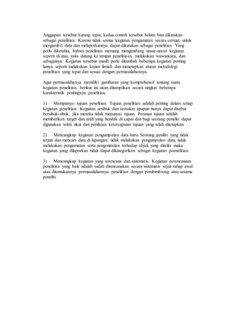 Anggapan tersebut kurang tepat, kedua contoh tersebut belum bisa dikatakan 
sebagai penelitian. Karena tidak semua kegiatan pengamatan secara cermat, untuk 
mengambil data dan melaporkannya dapat dikatakan sebagai penelitian. Yang 
perlu diketahui, bahwa penelitian memang mengandung unsur-unsur kegiatan 
seperti di atas, yaitu datang ke tempat penelitiasn, melakukan wawancara, dan 
sebagainya. Kegiatan tersebut masih perlu ditambah beberapa kegiatan penting 
lainya seperti melakukan kajian ilmiah dan menetapkan aturan metodologi 
penelitian yang tepat dan sesuai dengan permasalahannya. 
Agar permasalahanya memiliki gambaran yang komprehensif tentang suatu 
kegiatan penelitian, berikut ini akan ditampilkan secara singkat beberapa 
karakteristik pentingnya penelitian. 
1) Mempunyai tujuan penelitian. Tujuan penelitian adalah penting dalam setiap 
kegiatan penelitian. Kegiatan sesibuk dan seesukar apapun hanya dapat disebut 
bersibuk-sibuk, jika mereka tidak mepunyai tujuan. Peranan tujuan adalah 
memberikan target dan arah yang hendak di capai dan bagi seorang peneliti dapat 
digunakan tolok ukur dan penilaian ketercapaian tujuan yang telah ditetapkan. 
2) Mencangkup kegiatan pengumpulan data baru. Seorang peniliti yang tidak 
terjun dan mencari data di lapangan, tidak melakukan pengumpulan data, tidak 
melakukan pengamatan serta pengontrolan terhadap objek yang diteliti maka 
kegiatan yang dilaporkan tidak dapat dikategorikan sebagai kegiatan poenelitian. 
3) Mencangkup kegiatan yang terencana dan sistematis. Kegiatan perencanaan 
penelitian yang baik adalah sudah direncanakan secara sistematis sejak tahap awal 
atau ditentukannya permasalahannya penelitian dengan pembimbiung atau sesama 
peneliti. 
