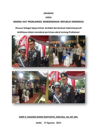 (NASKAH)
JUDUL
MAKNA HUT PROKLAMASI KEMERDEKAAN REPUBLIK INDONESIA
Disusun Sebagai Upaya Untuk berbakti dan berbuat maksimal,penuh
keikhlasan dalam memaknai peristiwa sakral tentang Proklamasi
Kemerdekaan NKRI
AKBP H. DADANG DJOKO KARYANTO, AMd Mar, SH, SIP, MH.
Jambi, 17 Agustus 2015
 