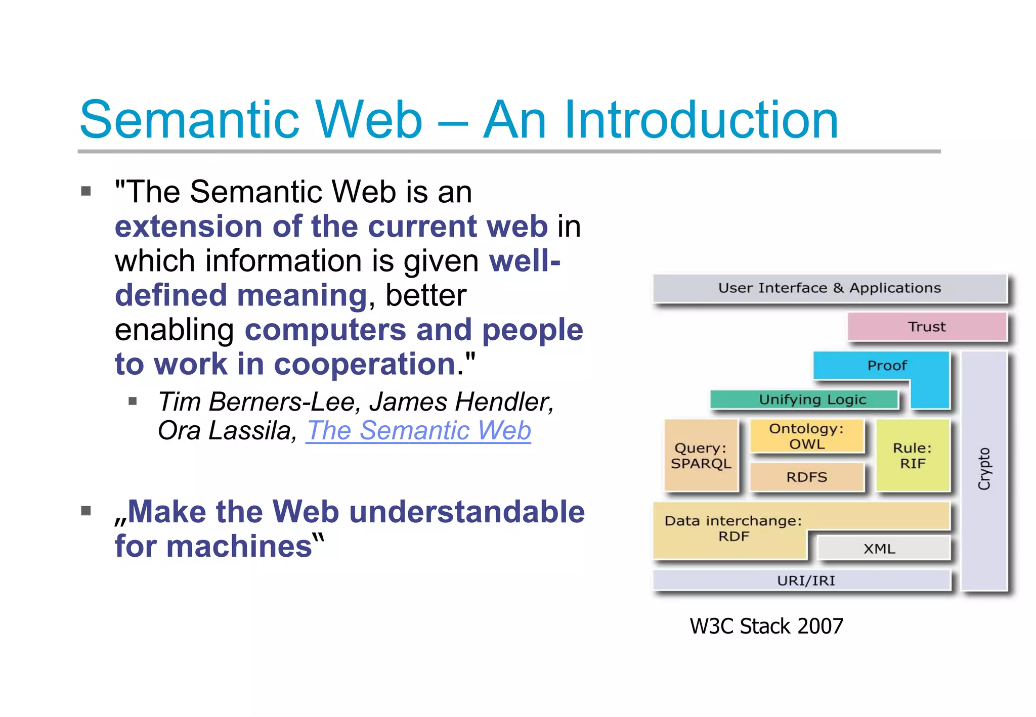 Semantic Web – An Introduction
 "The Semantic Web is an
extension of the current web in
which information is given well-
defined meaning, better
enabling computers and people
to work in cooperation."
 Tim Berners-Lee, James Hendler,
Ora Lassila, The Semantic Web
 „Make the Web understandable
for machines“
W3C Stack 2007
 