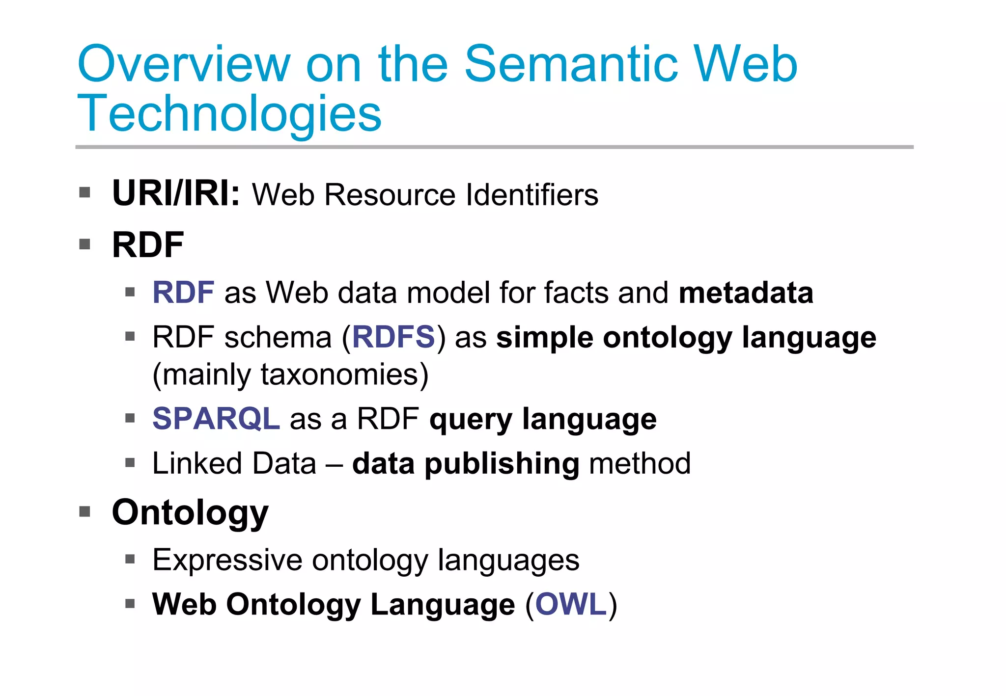 Overview on the Semantic Web
Technologies
 URI/IRI: Web Resource Identifiers
 RDF
 RDF as Web data model for facts and metadata
 RDF schema (RDFS) as simple ontology language
(mainly taxonomies)
 SPARQL as a RDF query language
 Linked Data – data publishing method
 Ontology
 Expressive ontology languages
 Web Ontology Language (OWL)
 