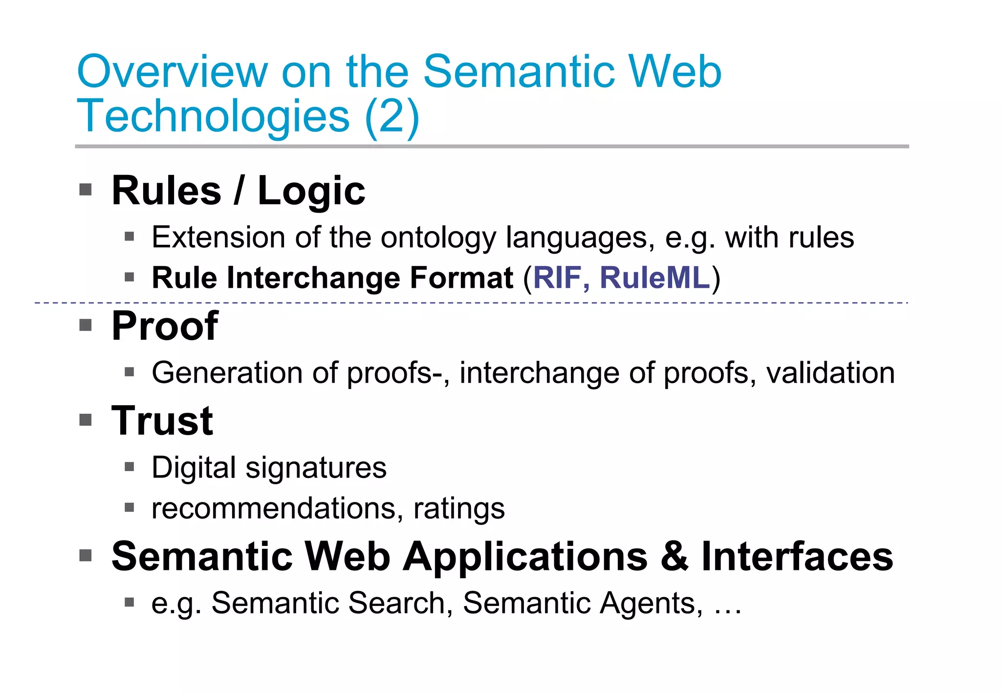 Overview on the Semantic Web
Technologies (2)
 Rules / Logic
 Extension of the ontology languages, e.g. with rules
 Rule Interchange Format (RIF, RuleML)
 Proof
 Generation of proofs-, interchange of proofs, validation
 Trust
 Digital signatures
 recommendations, ratings
 Semantic Web Applications & Interfaces
 e.g. Semantic Search, Semantic Agents, …
 