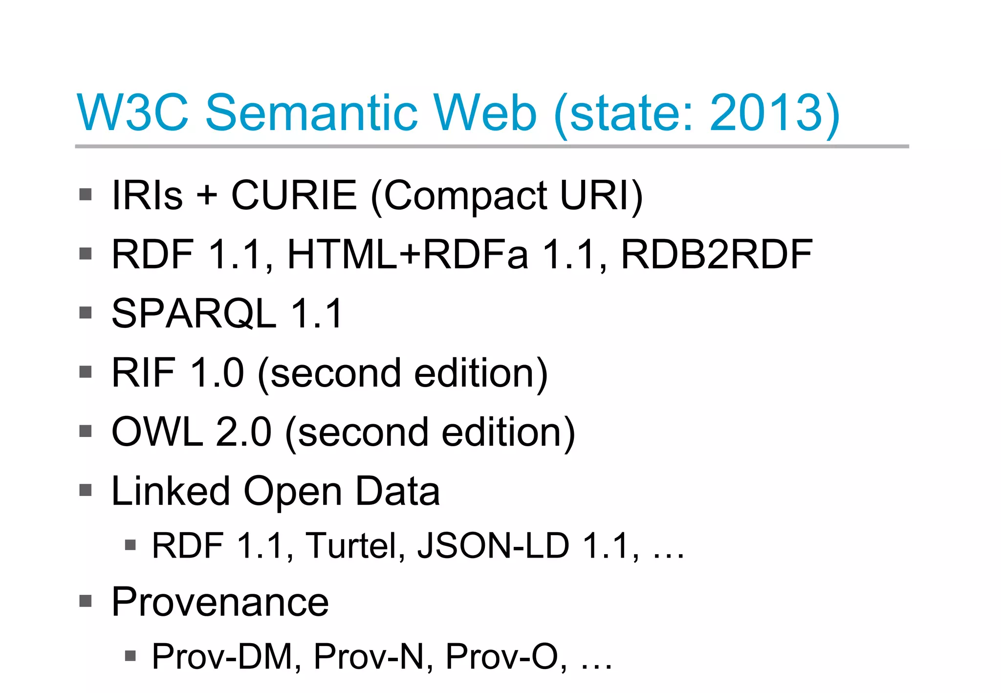 W3C Semantic Web (state: 2013)
 IRIs + CURIE (Compact URI)
 RDF 1.1, HTML+RDFa 1.1, RDB2RDF
 SPARQL 1.1
 RIF 1.0 (second edition)
 OWL 2.0 (second edition)
 Linked Open Data
 RDF 1.1, Turtel, JSON-LD 1.1, …
 Provenance
 Prov-DM, Prov-N, Prov-O, …
 