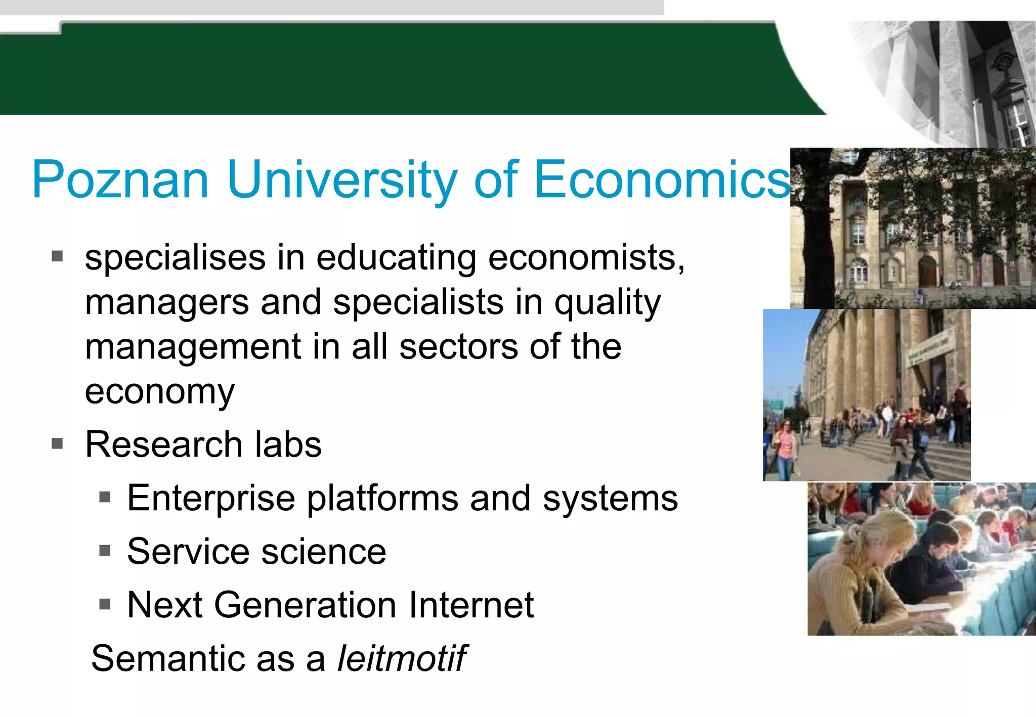 Poznan University of Economics
 specialises in educating economists,
managers and specialists in quality
management in all sectors of the
economy
 Research labs
 Enterprise platforms and systems
 Service science
 Next Generation Internet
Semantic as a leitmotif
 