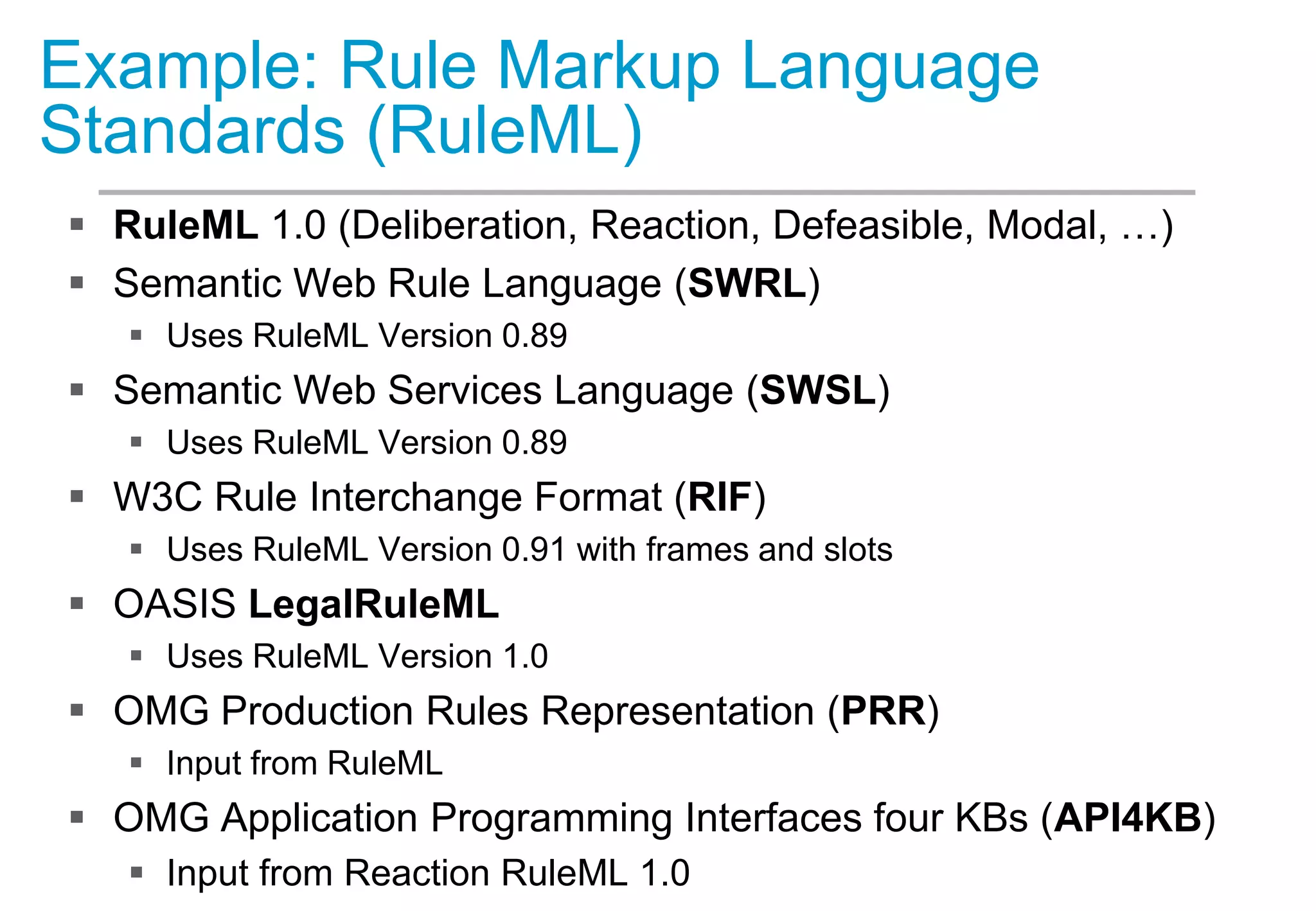 Example: Rule Markup Language
Standards (RuleML)
 RuleML 1.0 (Deliberation, Reaction, Defeasible, Modal, …)
 Semantic Web Rule Language (SWRL)
 Uses RuleML Version 0.89
 Semantic Web Services Language (SWSL)
 Uses RuleML Version 0.89
 W3C Rule Interchange Format (RIF)
 Uses RuleML Version 0.91 with frames and slots
 OASIS LegalRuleML
 Uses RuleML Version 1.0
 OMG Production Rules Representation (PRR)
 Input from RuleML
 OMG Application Programming Interfaces four KBs (API4KB)
 Input from Reaction RuleML 1.0
 