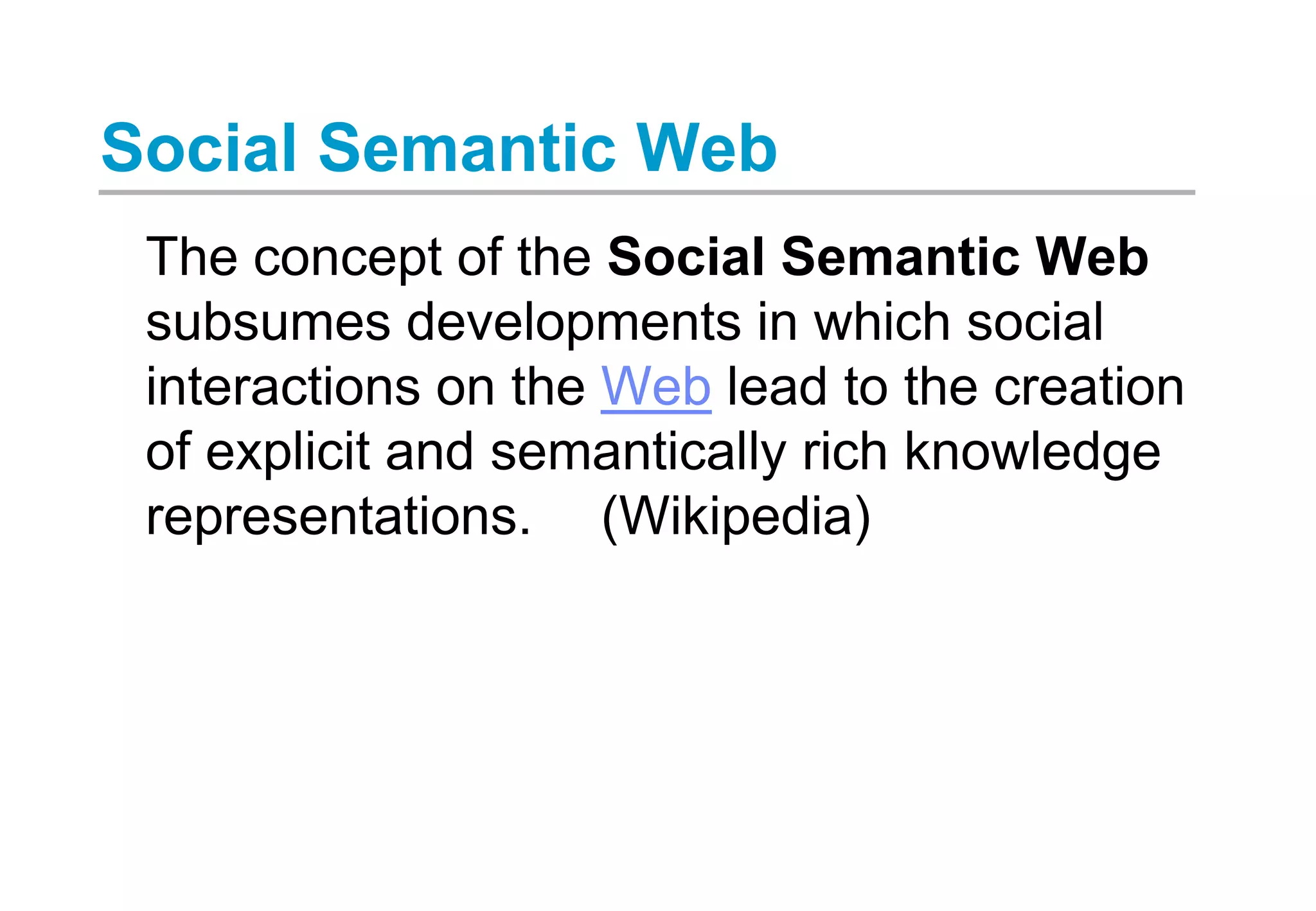 Social Semantic Web
The concept of the Social Semantic Web
subsumes developments in which social
interactions on the Web lead to the creation
of explicit and semantically rich knowledge
representations. (Wikipedia)
 