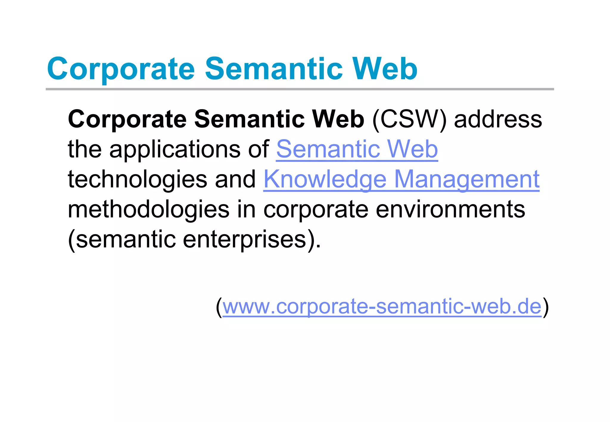 Corporate Semantic Web
Corporate Semantic Web (CSW) address
the applications of Semantic Web
technologies and Knowledge Management
methodologies in corporate environments
(semantic enterprises).
(www.corporate-semantic-web.de)
 