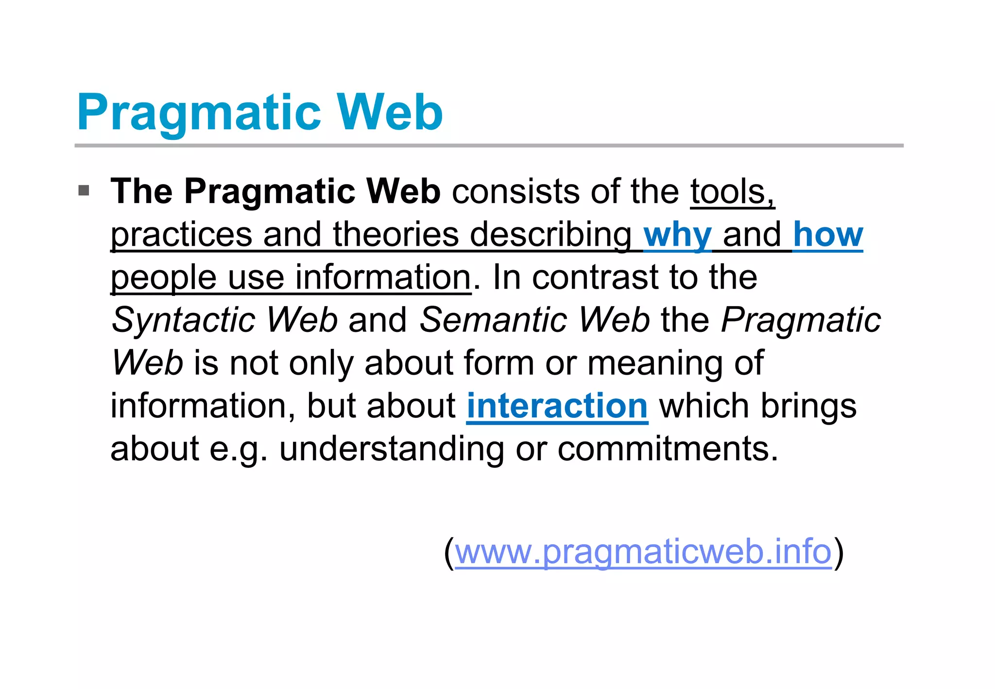 Pragmatic Web
 The Pragmatic Web consists of the tools,
practices and theories describing why and how
people use information. In contrast to the
Syntactic Web and Semantic Web the Pragmatic
Web is not only about form or meaning of
information, but about interaction which brings
about e.g. understanding or commitments.
(www.pragmaticweb.info)
 