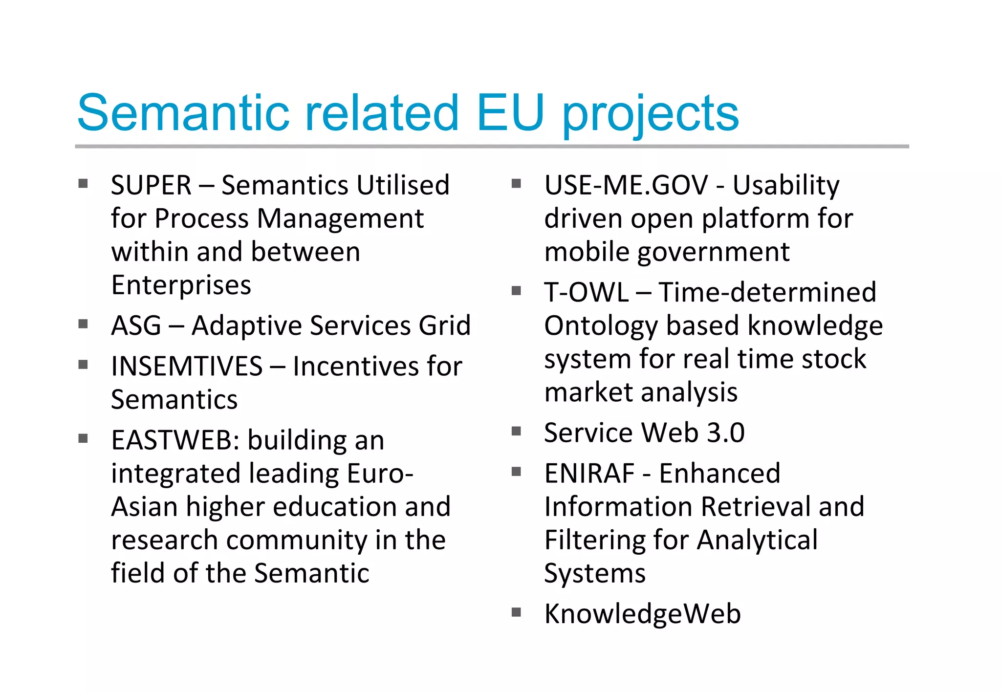 Semantic related EU projects
 SUPER – Semantics Utilised
for Process Management
within and between
Enterprises
 ASG – Adaptive Services Grid
 INSEMTIVES – Incentives for
Semantics
 EASTWEB: building an
integrated leading Euro-
Asian higher education and
research community in the
field of the Semantic
 USE-ME.GOV - Usability
driven open platform for
mobile government
 T-OWL – Time-determined
Ontology based knowledge
system for real time stock
market analysis
 Service Web 3.0
 ENIRAF - Enhanced
Information Retrieval and
Filtering for Analytical
Systems
 KnowledgeWeb
 