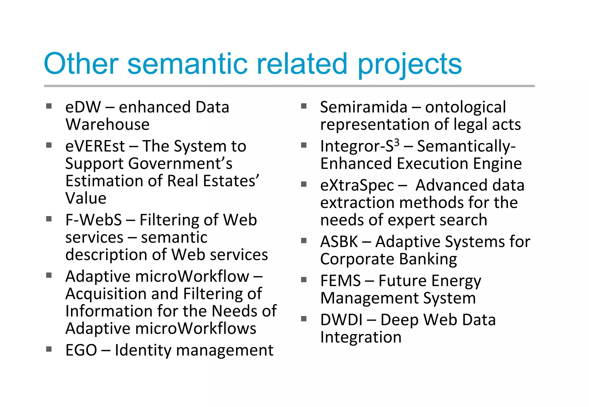 Other semantic related projects
 eDW – enhanced Data
Warehouse
 eVEREst – The System to
Support Government’s
Estimation of Real Estates’
Value
 F-WebS – Filtering of Web
services – semantic
description of Web services
 Adaptive microWorkflow –
Acquisition and Filtering of
Information for the Needs of
Adaptive microWorkflows
 EGO – Identity management
 Semiramida – ontological
representation of legal acts
 Integror-S3 – Semantically-
Enhanced Execution Engine
 eXtraSpec – Advanced data
extraction methods for the
needs of expert search
 ASBK – Adaptive Systems for
Corporate Banking
 FEMS – Future Energy
Management System
 DWDI – Deep Web Data
Integration
 