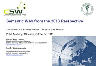 Semantic Web from the 2013 Perspective
2nd MakoLab Semantic Day – Theoria and Praxis
Polish Academy of Sciences, October 3rd, 2013
Prof. Dr. Adrian Paschke
Department of Information Systems
Poznan University of Economics and Freie Universitaet Berlin
paschke@inf.fu-berlin
Prof. Dr. Witold Abramowicz
Department of Information Systems
Poznan University of Economics
http://kie.ue.poznan.pl/en
 