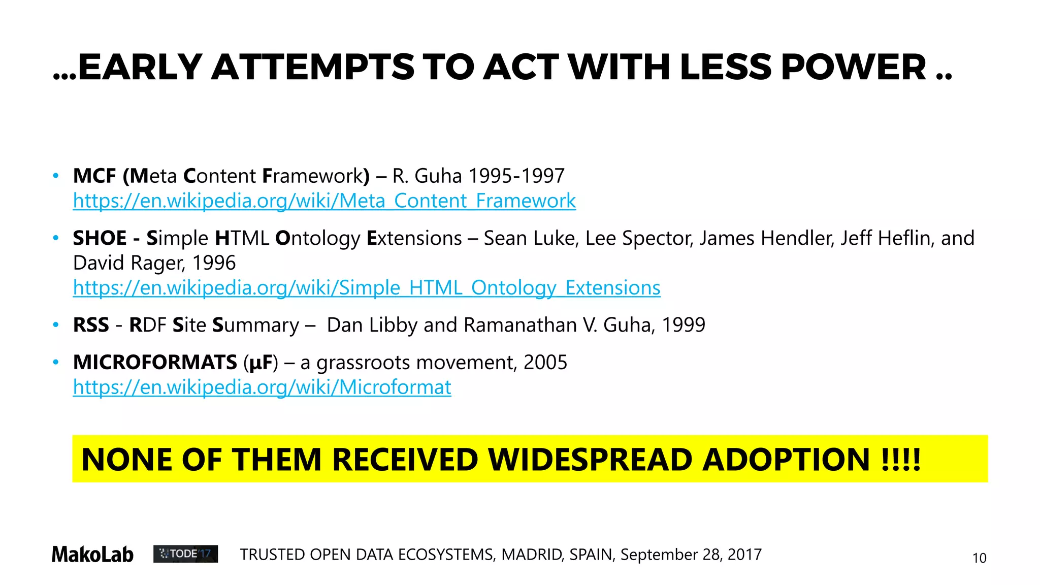 10TRUSTED OPEN DATA ECOSYSTEMS, MADRID, SPAIN, September 28, 2017
…EARLY ATTEMPTS TO ACT WITH LESS POWER ..
• MCF (Meta Content Framework) – R. Guha 1995-1997
https://en.wikipedia.org/wiki/Meta_Content_Framework
• SHOE - Simple HTML Ontology Extensions – Sean Luke, Lee Spector, James Hendler, Jeff Heflin, and
David Rager, 1996
https://en.wikipedia.org/wiki/Simple_HTML_Ontology_Extensions
• RSS - RDF Site Summary – Dan Libby and Ramanathan V. Guha, 1999
• MICROFORMATS (μF) – a grassroots movement, 2005
https://en.wikipedia.org/wiki/Microformat
NONE OF THEM RECEIVED WIDESPREAD ADOPTION !!!!
 