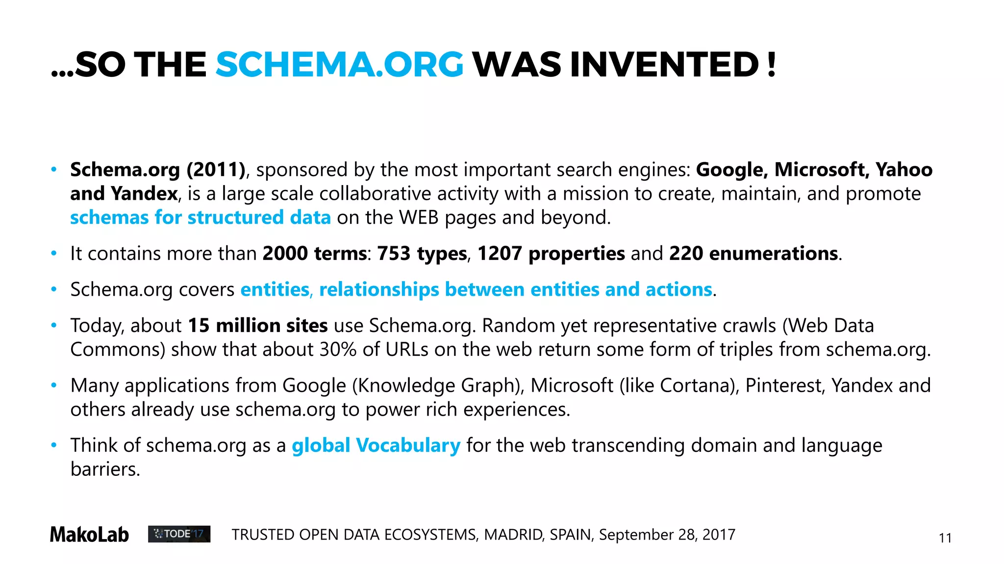11TRUSTED OPEN DATA ECOSYSTEMS, MADRID, SPAIN, September 28, 2017
…SO THE SCHEMA.ORG WAS INVENTED !
• Schema.org (2011), sponsored by the most important search engines: Google, Microsoft, Yahoo
and Yandex, is a large scale collaborative activity with a mission to create, maintain, and promote
schemas for structured data on the WEB pages and beyond.
• It contains more than 2000 terms: 753 types, 1207 properties and 220 enumerations.
• Schema.org covers entities, relationships between entities and actions.
• Today, about 15 million sites use schema.org. Random yet representative crawls (Web Data
Commons) show that about 30% of URLs on the web return some form of triples from schema.org.
• Many applications from Google (Knowledge Graph), Microsoft (like Cortana), Pinterest, Yandex and
others already use schema.org to power rich experiences.
• Think of schema.org as a global Vocabulary for the web transcending domain and language
barriers.
• The principal authors of the schema.org conceptual framework are R. Guha, D. Brickley and P. Mika
 