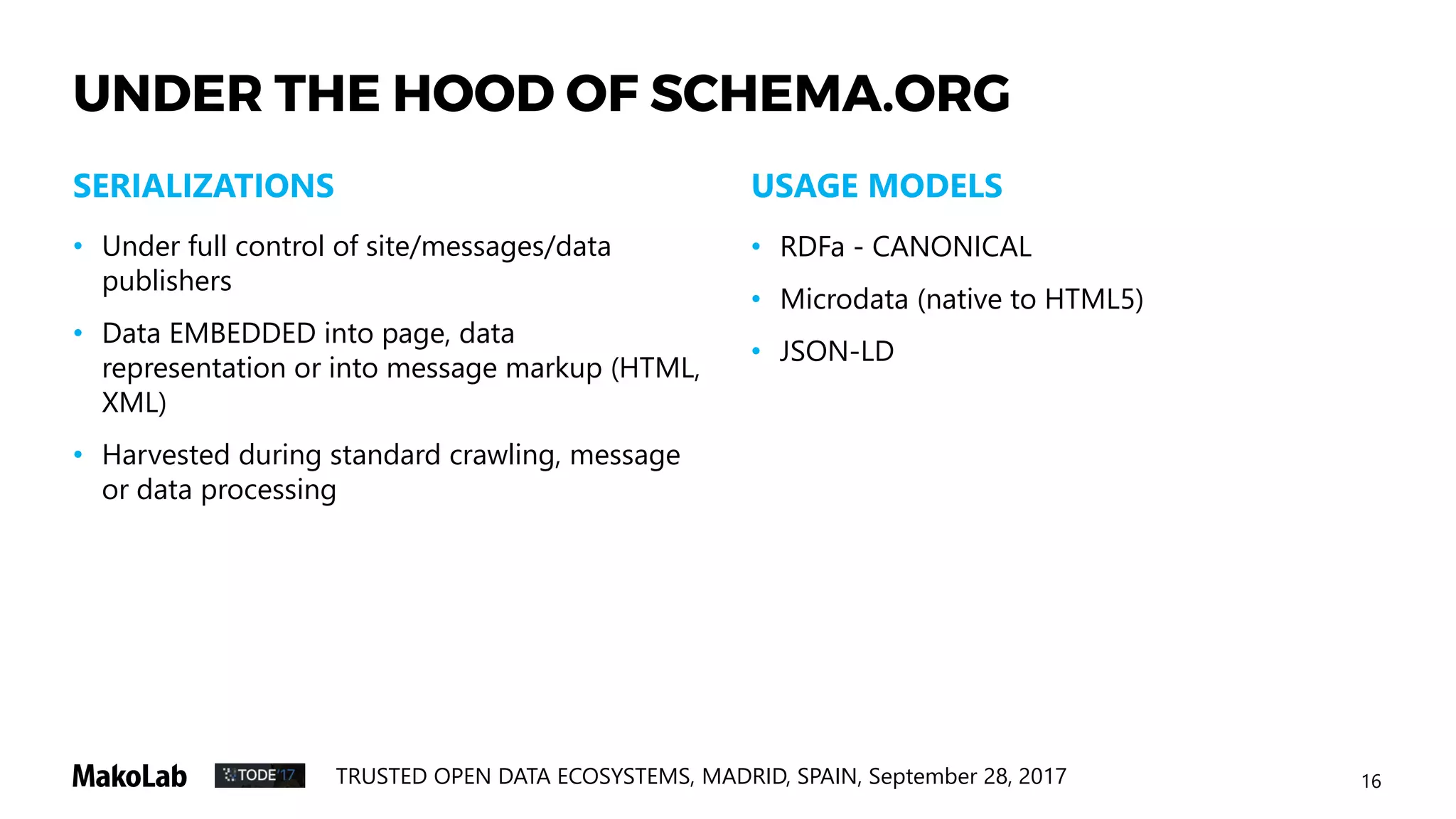 16TRUSTED OPEN DATA ECOSYSTEMS, MADRID, SPAIN, September 28, 2017
UNDER THE HOOD OF SCHEMA.ORG
USAGE MODELS
• Under full control of site/messages/data
publishers
• Data EMBEDDED into page, data
representation or into message markup (HTML,
XML)
• Harvested during standard crawling, message
or data processing
SERIALIZATIONS
• RDFa - CANONICAL
• Microdata (native to HTML5)
• JSON-LD
 