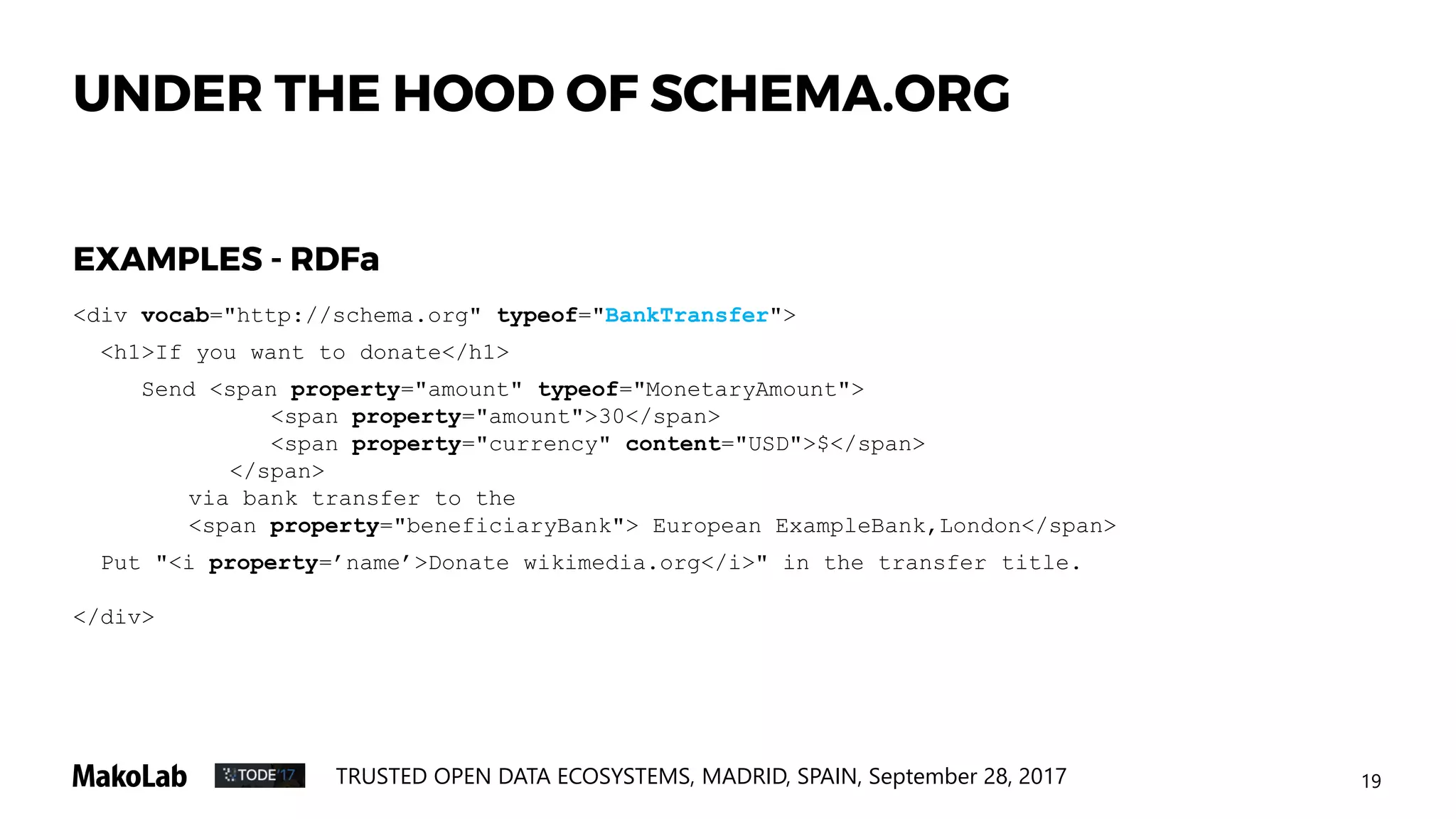 19TRUSTED OPEN DATA ECOSYSTEMS, MADRID, SPAIN, September 28, 2017
UNDER THE HOOD OF SCHEMA.ORG
<div vocab="http://schema.org" typeof="BankTransfer">
<h1>If you want to donate</h1>
Send <span property="amount" typeof="MonetaryAmount">
<span property="amount">30</span>
<span property="currency" content="USD">$</span>
</span>
via bank transfer to the
<span property="beneficiaryBank"> European ExampleBank,London</span>
Put "<i property=’name’>Donate wikimedia.org</i>" in the transfer title.
</div>
EXAMPLES - RDFa
 