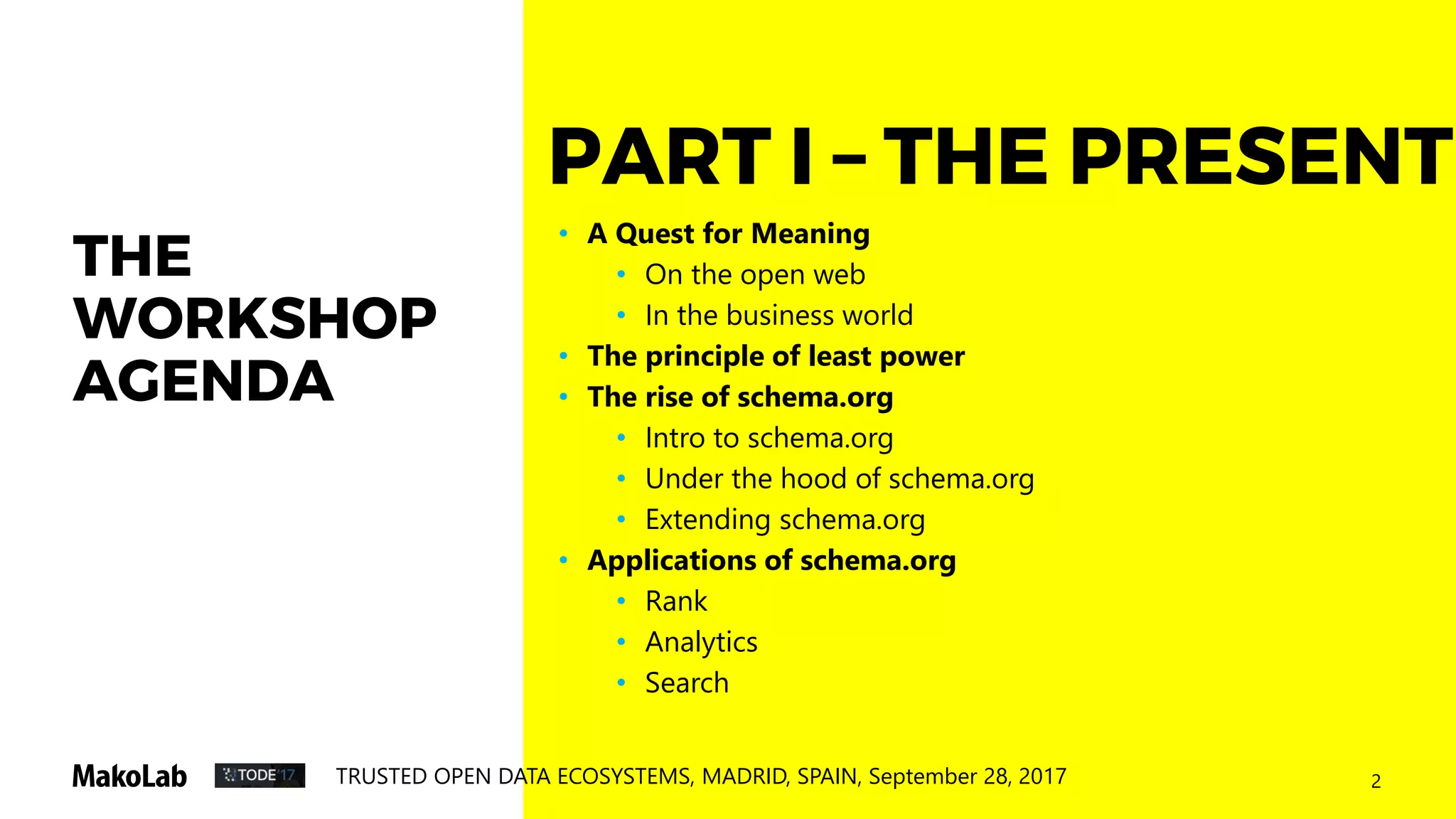 2TRUSTED OPEN DATA ECOSYSTEMS, MADRID, SPAIN, September 28, 2017
THE
WORKSHOP
AGENDA
• A Quest for Meaning
• On the open web
• In the business world
• The principle of least power
• The rise of schema.org
• Intro to schema.org
• Under the hood of schema.org
• Extending schema.org
• Applications of schema.org
• Rank
• Analytics
• Search
PART I – THE PRESENT
 