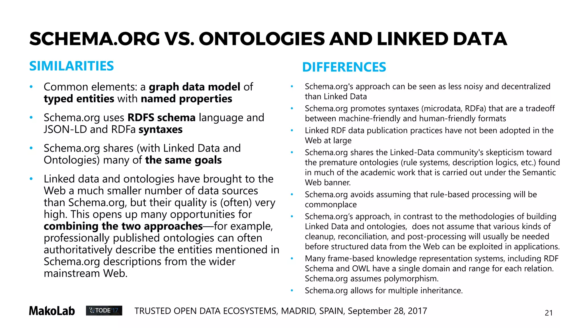 21TRUSTED OPEN DATA ECOSYSTEMS, MADRID, SPAIN, September 28, 2017
SCHEMA.ORG VS. ONTOLOGIES AND LINKED DATA
• Common elements: a graph data model of
typed entities with named properties
• Schema.org uses RDFS schema language and
JSON-LD and RDFa syntaxes
• Schema.org shares (with Linked Data and
Ontologies) many of the same goals
• Linked data and ontologies have brought to the
Web a much smaller number of data sources
than Schema.org, but their quality is (often) very
high. This opens up many opportunities for
combining the two approaches—for example,
professionally published ontologies can often
authoritatively describe the entities mentioned in
Schema.org descriptions from the wider
mainstream Web.
SIMILARITIES DIFFERENCES
• Schema.org's approach can be seen as less noisy and decentralized
than Linked Data
• Schema.org promotes syntaxes (microdata, RDFa) that are a tradeoff
between machine-friendly and human-friendly formats
• Linked RDF data publication practices have not been adopted in the
Web at large
• Schema.org shares the Linked-Data community's skepticism toward
the premature ontologies (rule systems, description logics, etc.) found
in much of the academic work that is carried out under the Semantic
Web banner.
• Schema.org avoids assuming that rule-based processing will be
commonplace
• Schema.org’s approach, in contrast to the methodologies of building
Linked Data and ontologies, does not assume that various kinds of
cleanup, reconciliation, and post-processing will usually be needed
before structured data from the Web can be exploited in applications.
• Many frame-based knowledge representation systems, including RDF
Schema and OWL have a single domain and range for each relation.
Schema.org assumes polymorphism.
• Schema.org allows for multiple inheritance.
 