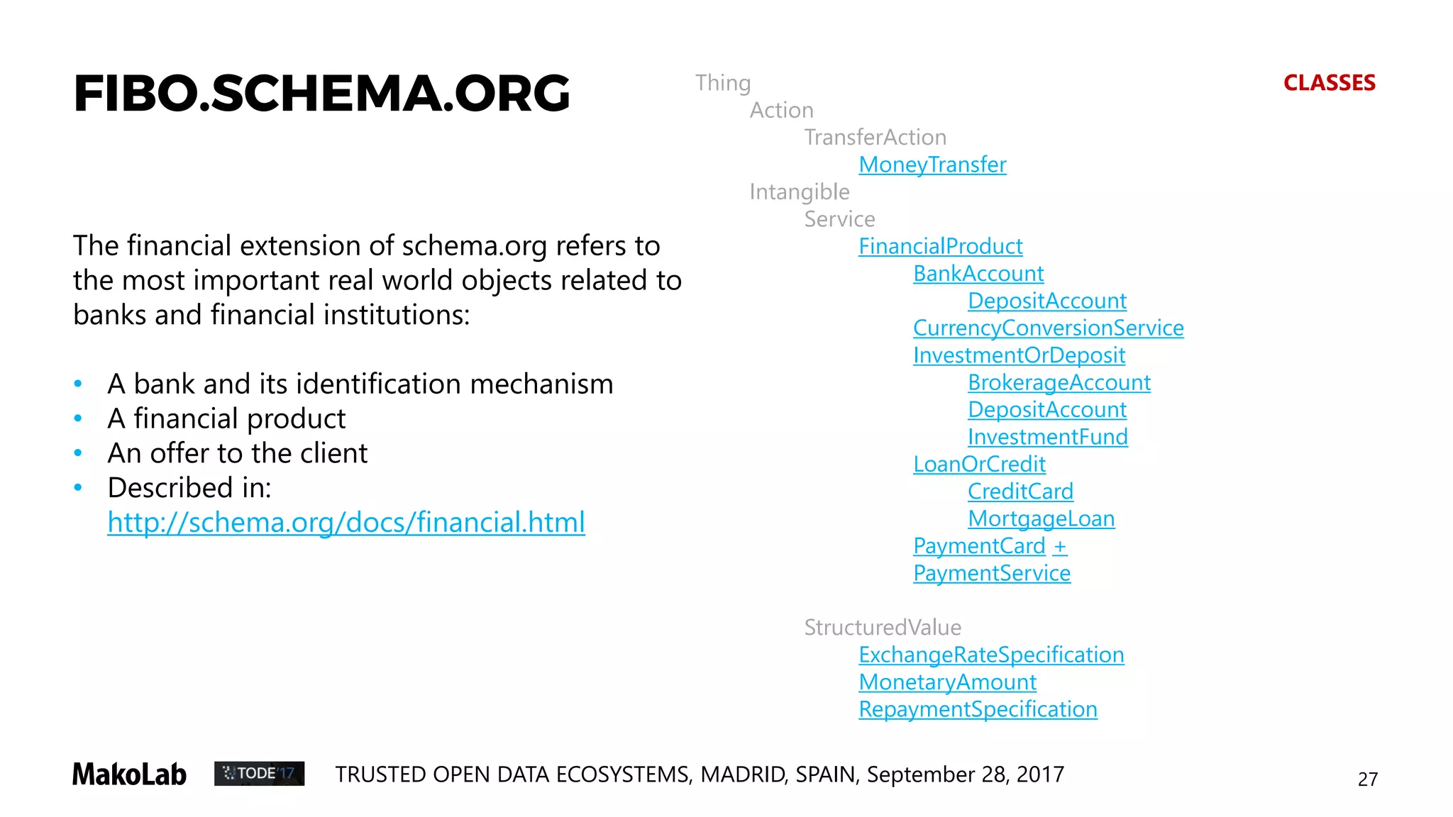 27TRUSTED OPEN DATA ECOSYSTEMS, MADRID, SPAIN, September 28, 2017
The financial extension of schema.org refers to
the most important real world objects related to
banks and financial institutions:
• A bank and its identification mechanism
• A financial product
• An offer to the client
• Described in:
http://schema.org/docs/financial.html
Thing CLASSES
Action
TransferAction
MoneyTransfer
Intangible
Service
FinancialProduct
BankAccount
DepositAccount
CurrencyConversionService
InvestmentOrDeposit
BrokerageAccount
DepositAccount
InvestmentFund
LoanOrCredit
CreditCard
MortgageLoan
PaymentCard +
PaymentService
StructuredValue
ExchangeRateSpecification
MonetaryAmount
RepaymentSpecification
FIBO.SCHEMA.ORG
 