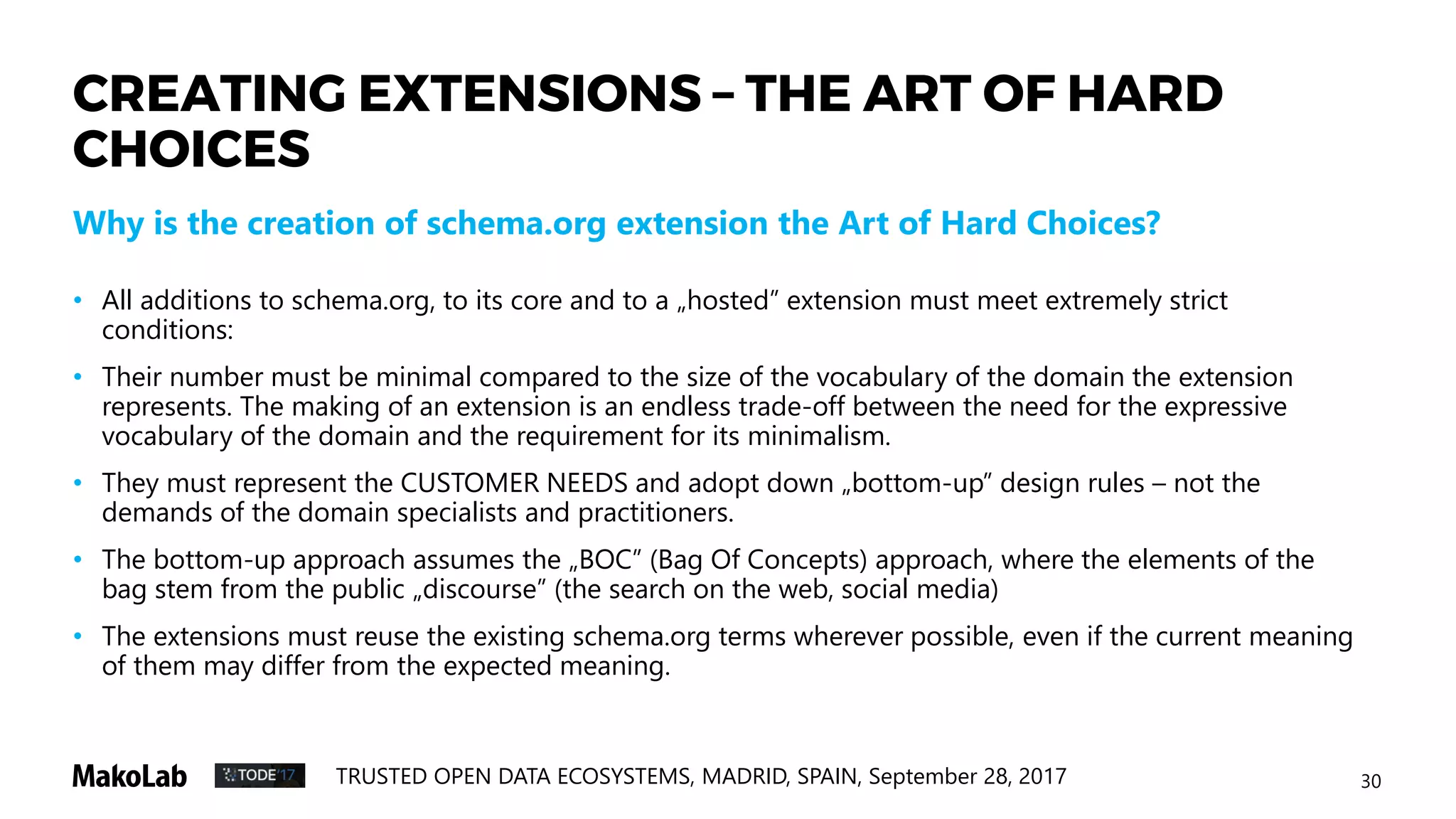 30TRUSTED OPEN DATA ECOSYSTEMS, MADRID, SPAIN, September 28, 2017
CREATING EXTENSIONS – THE ART OF HARD
CHOICES
• All additions to schema.org, to its core and to a „hosted” extension must meet extremely strict
conditions:
• Their number must be minimal compared to the size of the vocabulary of the domain the extension
represents. The making of an extension is an endless trade-off between the need for the expressive
vocabulary of the domain and the requirement for its minimalism.
• They must represent the CUSTOMER NEEDS and adopt down „bottom-up” design rules – not the
demands of the domain specialists and practitioners.
• The bottom-up approach assumes the „BOC” (Bag Of Concepts) approach, where the elements of the
bag stem from the public „discourse” (the search on the web, social media)
• The extensions must reuse the existing schema.org terms wherever possible, even if the current meaning
of them may differ from the expected meaning.
Why is the creation of schema.org extension the Art of Hard Choices?
 