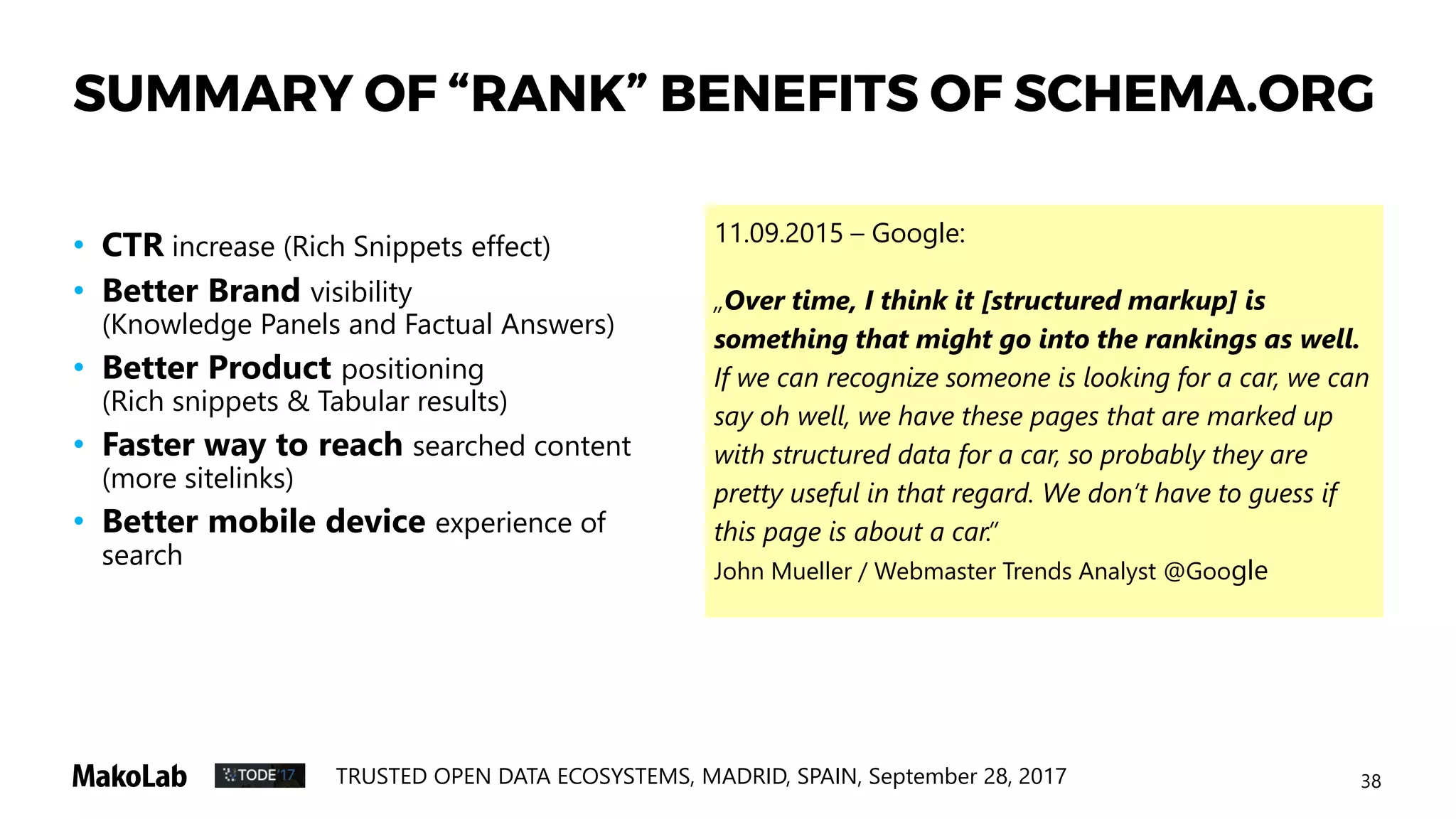 38TRUSTED OPEN DATA ECOSYSTEMS, MADRID, SPAIN, September 28, 2017
SUMMARY OF “RANK” BENEFITS OF SCHEMA.ORG
• CTR increase (Rich Snippets effect)
• Better Brand visibility
(Knowledge Panels and Factual Answers)
• Better Product positioning
(Rich snippets & Tabular results)
• Faster way to reach searched content
(more sitelinks)
• Better mobile device experience of
search
11.09.2015 – Google:
„Over time, I think it [structured markup] is
something that might go into the rankings as well.
If we can recognize someone is looking for a car, we can
say oh well, we have these pages that are marked up
with structured data for a car, so probably they are
pretty useful in that regard. We don’t have to guess if
this page is about a car.”
John Mueller / Webmaster Trends Analyst @Google
 