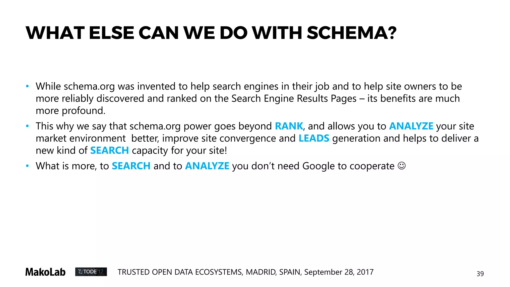 39TRUSTED OPEN DATA ECOSYSTEMS, MADRID, SPAIN, September 28, 2017
WHAT ELSE CAN WE DO WITH SCHEMA?
• While schema.org was invented to help search engines in their job and to help site owners to be
more reliably discovered and ranked on the Search Engine Results Pages – its benefits are much
more profound.
• This why we say that schema.org power goes beyond RANK, and allows you to ANALYZE your site
market environment better, improve site convergence and LEADS generation and helps to deliver a
new kind of SEARCH capacity for your site!
• What is more, to SEARCH and to ANALYZE you don’t need Google to cooperate 
 