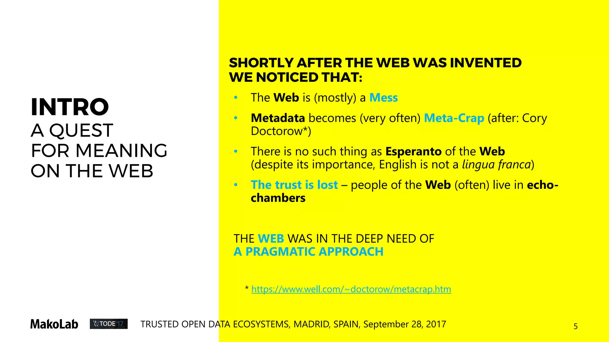 5TRUSTED OPEN DATA ECOSYSTEMS, MADRID, SPAIN, September 28, 2017
INTRO
A QUEST
FOR MEANING
ON THE WEB
• The Web is (mostly) a Mess
• Metadata becomes (very often) Meta-Crap (after: Cory
Doctorow*)
• There is no such thing as Esperanto of the Web
(despite its importance, English is not a lingua franca)
• The trust is lost – people of the Web (often) live in echo-
chambers
THE WEB WAS IN THE DEEP NEED OF
A PRAGMATIC APPROACH
SHORTLY AFTER THE WEB WAS INVENTED
WE NOTICED THAT:
* https://www.well.com/~doctorow/metacrap.htm
 