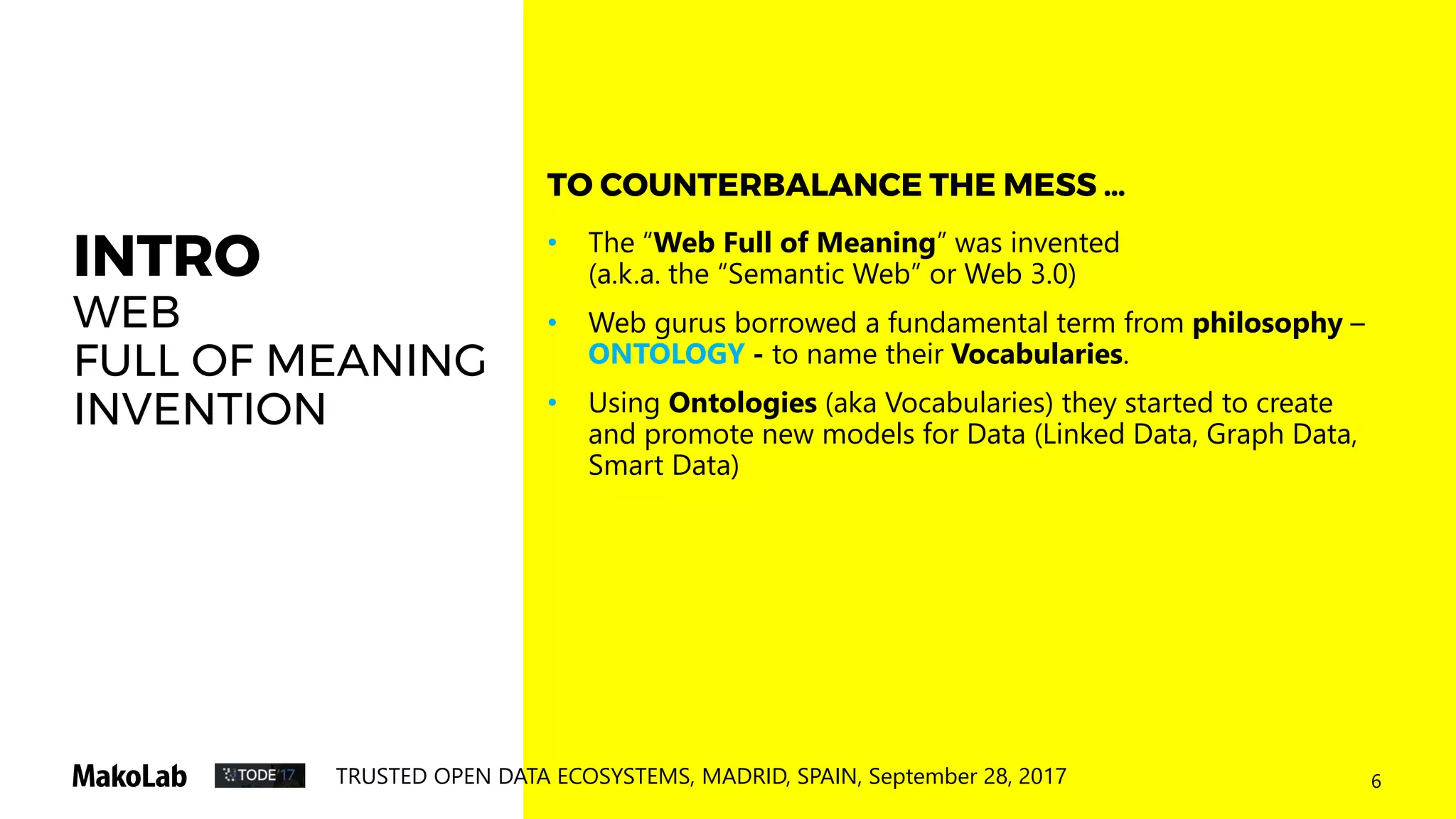 6TRUSTED OPEN DATA ECOSYSTEMS, MADRID, SPAIN, September 28, 2017
INTRO
WEB
FULL OF MEANING
INVENTION
• The “Web Full of Meaning” was invented
(a.k.a. the “Semantic Web” or Web 3.0)
• Web gurus borrowed a fundamental term from philosophy –
ONTOLOGY - to name their Vocabularies.
• Using Ontologies (aka Vocabularies) they started to create
and promote new models for Data (Linked Data, Graph Data,
Smart Data)
TO COUNTERBALANCE THE MESS …
 